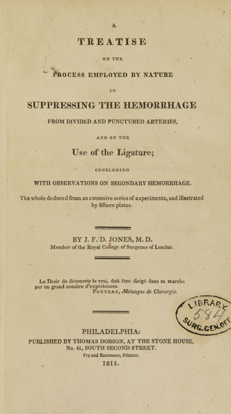 Process employed by nature SUPPRESSING THE HEMORRHAGE FROM DIVIDED AND PUNCTURED ARTERIES, AND ON THE Use of the Ligature; CONCLUDING WITH OBSERVATIONS ON SEGONDARY HEMORRHAGE. The whole deduced from an extensive series of experiments, and illustrated by fifteen plates. BY J. F.D.JONES, M.D. Member of the Royal College of Surgeons of London. Le Desir de d£couvrir le vrai, doit etre dirige' dans sa marche par un grand nombre d'experiences. Pouteau, Melanges de Chirurgie. PHILADELPHIA: PUBLISHED BY THOMAS DOBSON, AT THE STONE HOUSE, No. 41, SOUTH SECOND STREET. Fry and Kammerer, Printers. 1811.