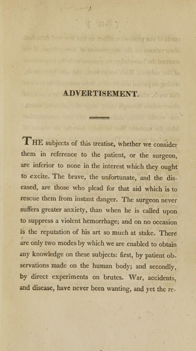 ADVERTISEMENT. 1 HE subjects of this treatise, whether we consider them in reference to the patient, or the surgeon, are inferior to none in the interest which they ought to excite. The brave, the unfortunate, and the dis- eased, are those who plead for that aid which is to rescue them from instant danger. The surgeon never suffers greater anxiety, than when he is called upon to suppress a violent hemorrhage; and on no occasion is the reputation of his art so much at stake. There are only two modes by which we are enabled to obtain any knowledge on these subjects: first, by patient ob- servations made on the human body; and secondly, by direct experiments on brutes. War, accidents, and disease, have never been wanting, and yet the re-