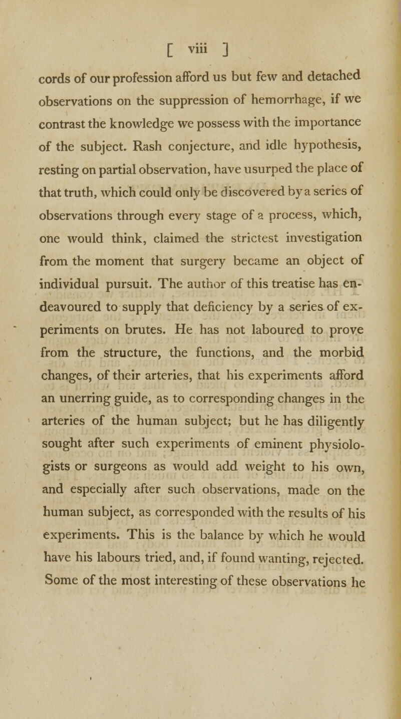 cords of our profession afford us but few and detached observations on the suppression of hemorrhage, if we contrast the knowledge we possess with the importance of the subject. Rash conjecture, and idle hypothesis, resting on partial observation, have usurped the place of that truth, which could only be discovered by a series of observations through every stage of a process, which, one would think, claimed the strictest investigation from the moment that surgery became an object of individual pursuit. The author of this treatise has en- deavoured to supply that deficiency by a series of ex- periments on brutes. He has not laboured to prove from the structure, the functions, and the morbid changes, of their arteries, that his experiments afford an unerring guide, as to corresponding changes in the arteries of the human subject; but he has diligently sought after such experiments of eminent physiolo- gists or surgeons as would add weight to his own, and especially after such observations, made on the human subject, as corresponded with the results of his experiments. This is the balance by which he would have his labours tried, and, if found wanting, rejected. Some of the most interesting of these observations he