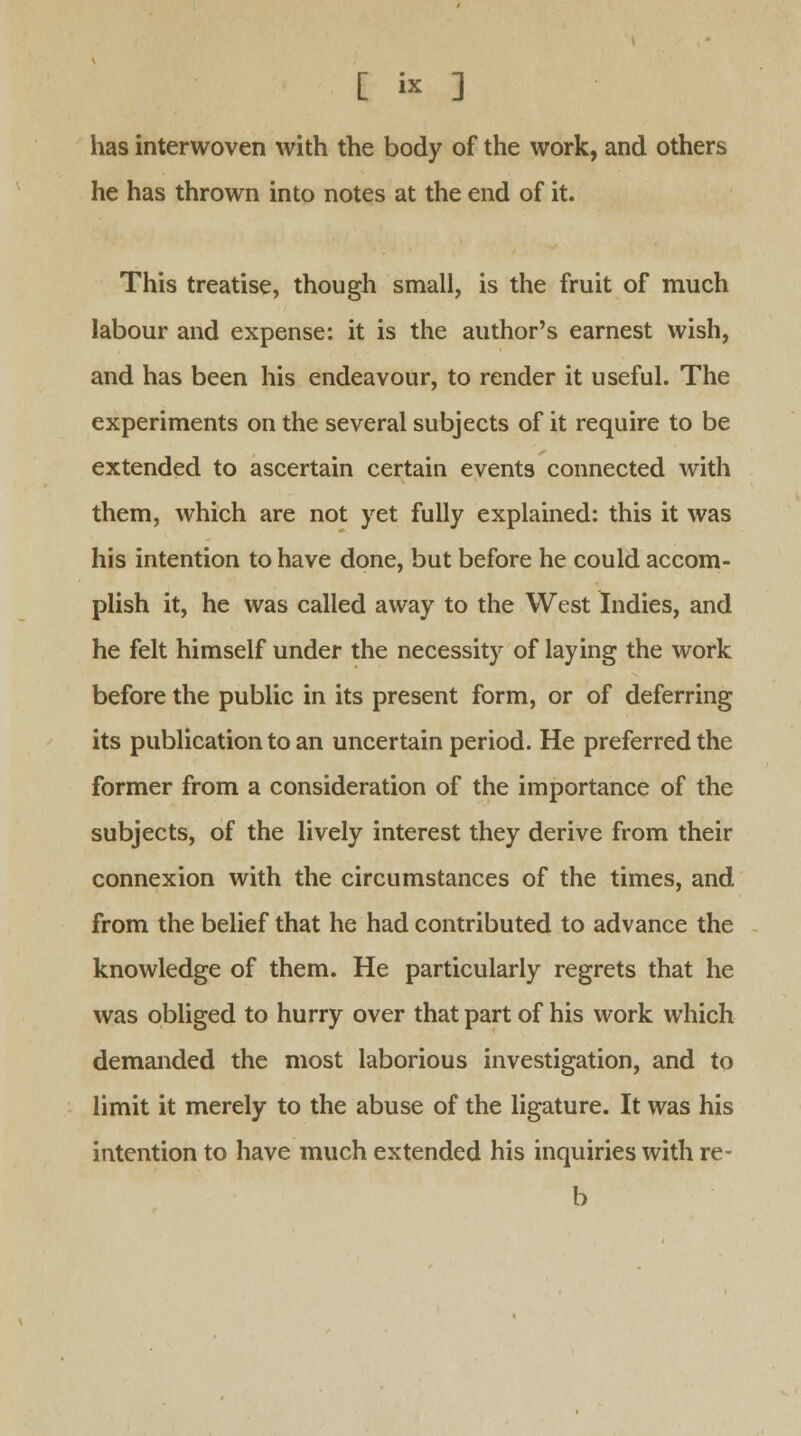 has interwoven with the body of the work, and others he has thrown into notes at the end of it. This treatise, though small, is the fruit of much labour and expense: it is the author's earnest wish, and has been his endeavour, to render it useful. The experiments on the several subjects of it require to be extended to ascertain certain events connected with them, which are not yet fully explained: this it was his intention to have done, but before he could accom- plish it, he was called away to the West Indies, and he felt himself under the necessity of laying the work before the public in its present form, or of deferring its publication to an uncertain period. He preferred the former from a consideration of the importance of the subjects, of the lively interest they derive from their connexion with the circumstances of the times, and from the belief that he had contributed to advance the knowledge of them. He particularly regrets that he was obliged to hurry over that part of his work which demanded the most laborious investigation, and to limit it merely to the abuse of the ligature. It was his intention to have much extended his inquiries with re- b