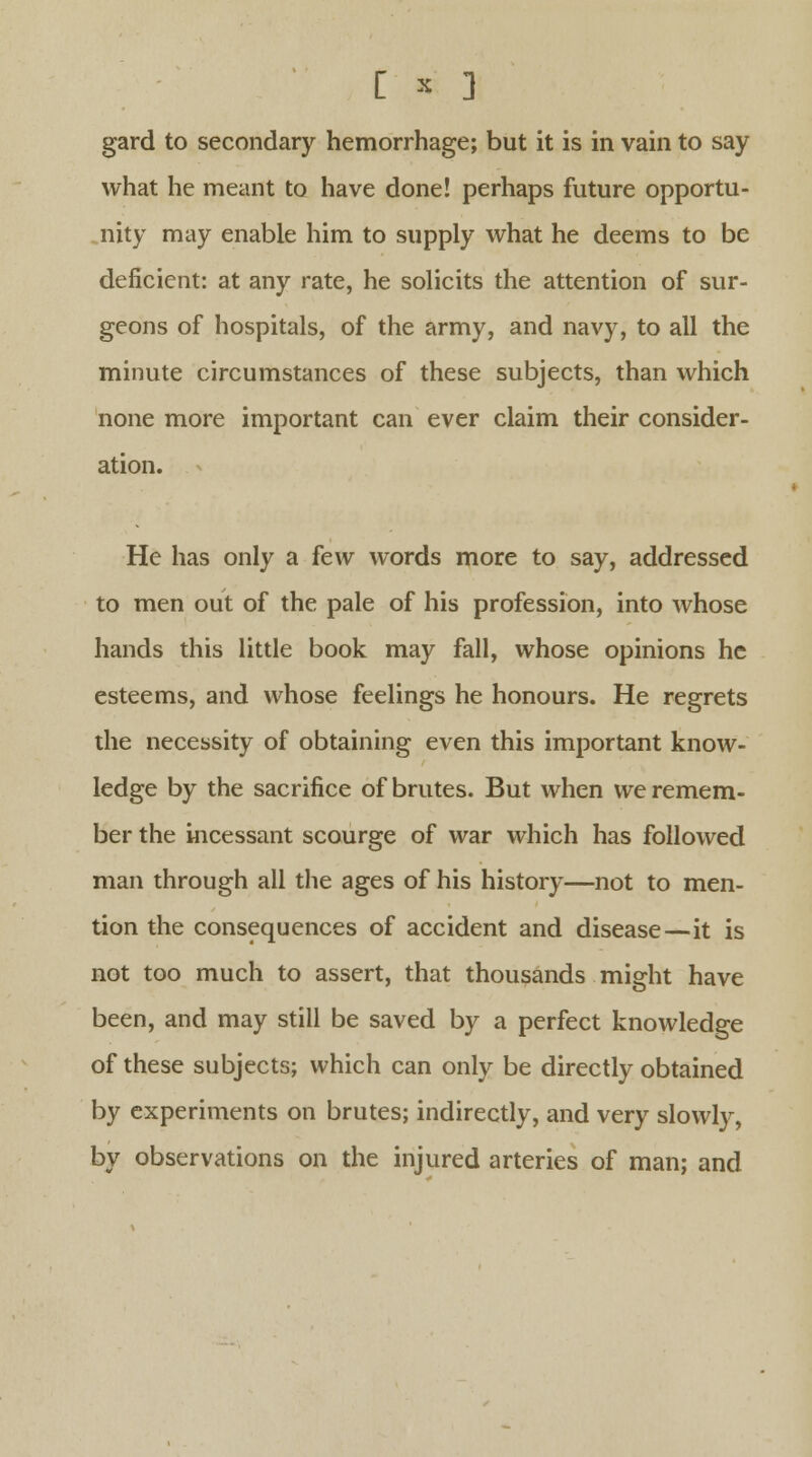 gard to secondary hemorrhage; but it is in vain to say what he meant to have done! perhaps future opportu- nity may enable him to supply what he deems to be deficient: at any rate, he solicits the attention of sur- geons of hospitals, of the army, and navy, to all the minute circumstances of these subjects, than which none more important can ever claim their consider- ation. He has only a few words more to say, addressed to men out of the pale of his profession, into whose hands this little book may fall, whose opinions he esteems, and whose feelings he honours. He regrets the necessity of obtaining even this important know- ledge by the sacrifice of brutes. But when we remem- ber the incessant scourge of war which has followed man through all the ages of his history—not to men- tion the consequences of accident and disease—it is not too much to assert, that thousands might have been, and may still be saved by a perfect knowledge of these subjects; which can only be directly obtained by experiments on brutes; indirectly, and very slowly, by observations on the injured arteries of man; and