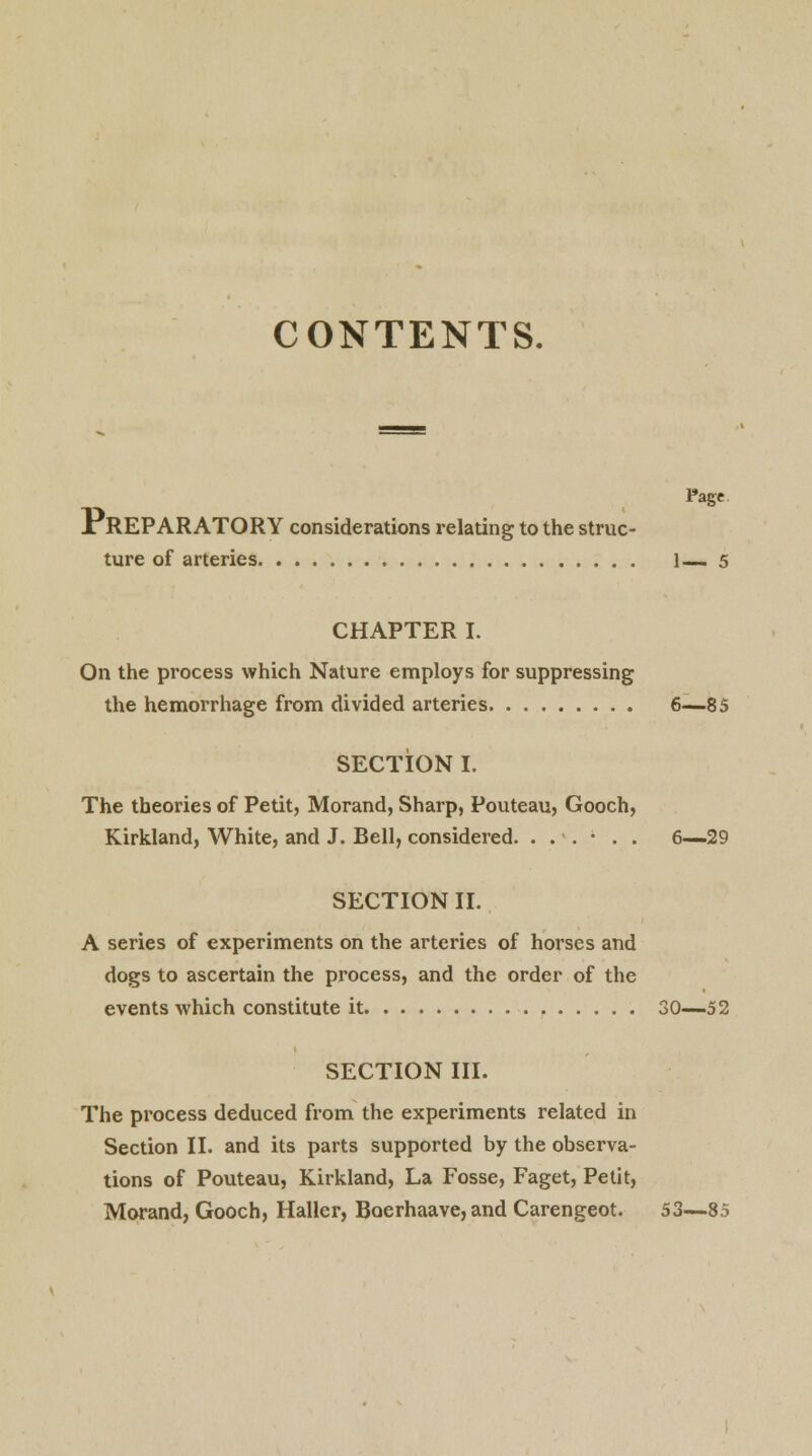 CONTENTS. Page PREPARATORY considerations relating to the struc- ture of arteries 1— 5 CHAPTER I. On the process which Nature employs for suppressing the hemorrhage from divided arteries 6—85 SECTION I. The theories of Petit, Morand, Sharp, Pouteau, Gooch, Kirkland, White, and J. Bell, considered. ...... 6—29 SECTION II. A series of experiments on the arteries of horses and dogs to ascertain the process, and the order of the events which constitute it 30—52 SECTION III. The process deduced from the experiments related in Section II. and its parts supported by the observa- tions of Pouteau, Kirkland, La Fosse, Faget, Petit, Morand, Gooch, Haller, Boerhaave, and Carengeot. 53—85