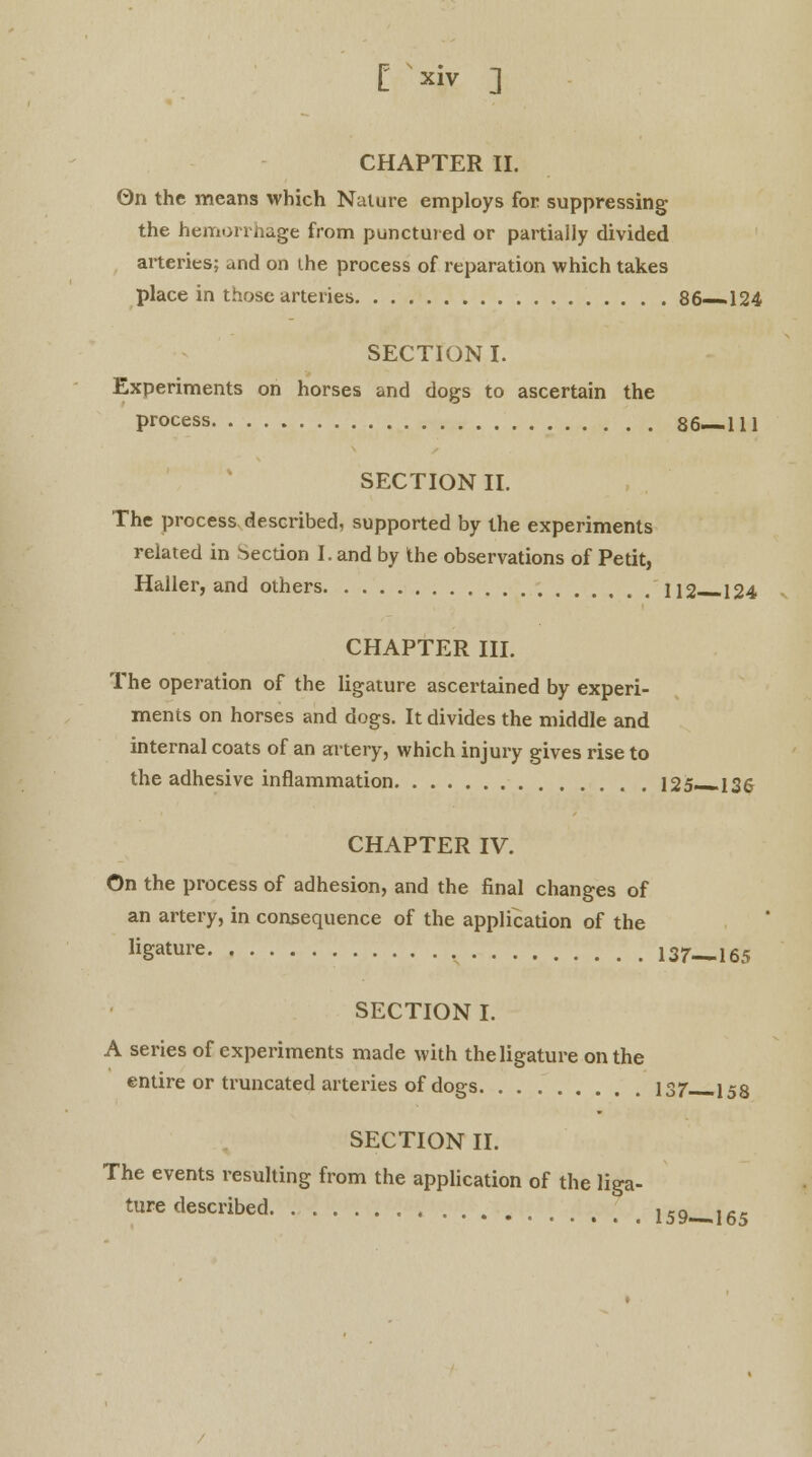 CHAPTER II. On the means which Nature employs for suppressing the hemorrhage from punctured or partially divided arteries; and on the process of reparation which takes place in those arteries 86—124 SECTION I. Experiments on horses and dogs to ascertain the process 86—111 SECTION II. The process described, supported by the experiments related in Section I. and by the observations of Petit, Haller, and others r 112—124 CHAPTER III. The operation of the ligature ascertained by experi- ments on horses and dogs. It divides the middle and internal coats of an artery, which injury gives rise to the adhesive inflammation 125—136 CHAPTER IV. On the process of adhesion, and the final changes of an artery, in consequence of the application of the ligature 137—165 SECTION I. A series of experiments made with the ligature on the entire or truncated arteries of dogs 137 153 SECTION II. The events resulting from the application of the liga- ture described l59 165