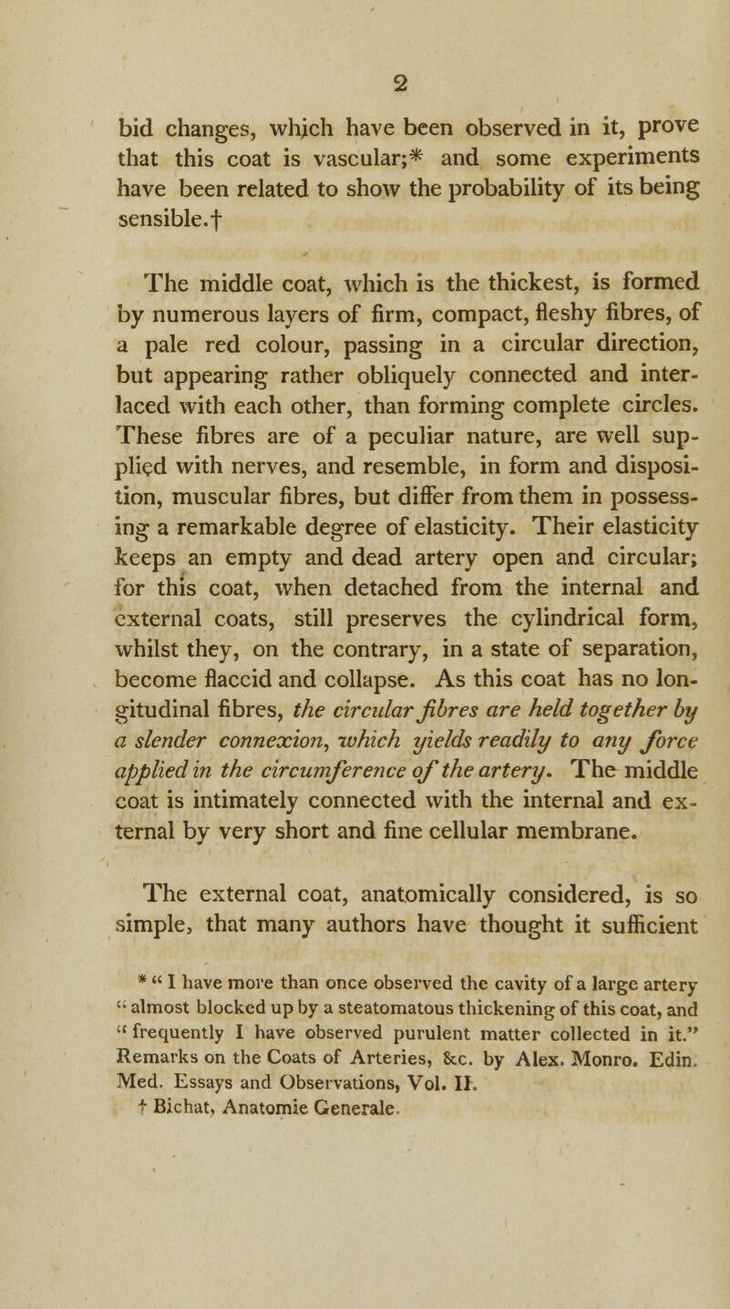 bid changes, which have been observed in it, prove that this coat is vascular;* and some experiments have been related to show the probability of its being sensible.f The middle coat, which is the thickest, is formed by numerous layers of firm, compact, fleshy fibres, of a pale red colour, passing in a circular direction, but appearing rather obliquely connected and inter- laced with each other, than forming complete circles. These fibres are of a peculiar nature, are well sup- plied with nerves, and resemble, in form and disposi- tion, muscular fibres, but differ from them in possess- ing a remarkable degree of elasticity. Their elasticity keeps an empty and dead artery open and circular; for this coat, when detached from the internal and external coats, still preserves the cylindrical form, whilst they, on the contrary, in a state of separation, become flaccid and collapse. As this coat has no lon- gitudinal fibres, the circular fibres are held together by a slender connexion, which yields readily to any force applied in the circumference of the artery. The middle coat is intimately connected with the internal and ex- ternal by very short and fine cellular membrane. The external coat, anatomically considered, is so simple, that many authors have thought it sufficient *  I have move than once observed the cavity of a large artery '; almost blocked up by a steatomatous thickening of this coat, and  frequently I have observed purulent matter collected in it. Remarks on the Coats of Arteries, &c. by Alex. Monro. Edin. Med. Essays and Observations, Vol. II. t Bichat, Anatomie Generale.