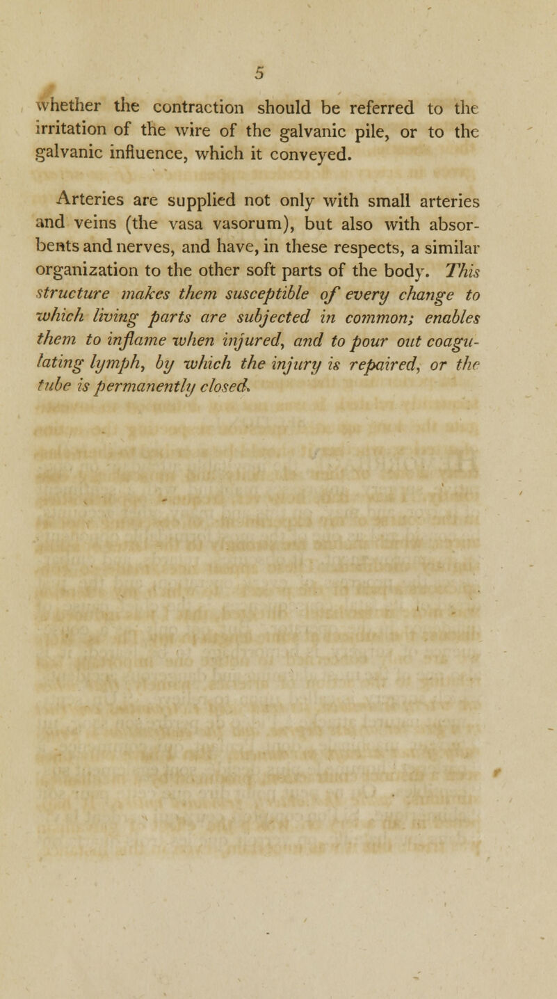 whether the contraction should be referred to the irritation of the wire of the galvanic pile, or to the galvanic influence, which it conveyed. Arteries are supplied not only with small arteries and veins (the vasa vasorum), but also with absor- bents and nerves, and have, in these respects, a similar organization to the other soft parts of the body. This structure makes them susceptible of every change to which living parts are subjected in common; enables them to inflame when injured, and to pour out coagu- lating lymph, by which the injury is repaired, or the tube is permanently closed.