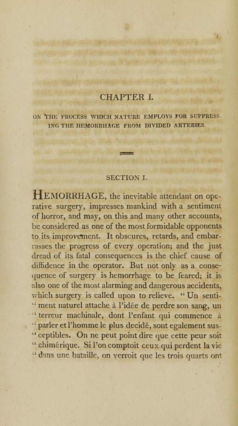 CHAPTER I. om the process which nature employs for suppress ing the hemorrhage from divided arteries. SECTION I. HEMORRHAGE, the inevitable attendant on ope- rative surgery, impresses mankind with a sentiment of horror, and may, on this and many other accounts, be considered as one of the most formidable opponents to its improvement. It obscures, retards, and embar- rasses the progress of every operation; and the just dread of its fatal consequences is the chief cause of diffidence in the operator. But not only as a conse- quence of surgery is hemorrhage to be feared; it is also one of the most alarming and dangerous accidents, which surgery is called upon to relieve.  Un senti- lC ment naturel attache a l'idee de perdreson sang, un ' terreur machinale, dont Penfant qui commence a •: parler etl'homme le plus decide, sont egalement sus-  ceptibles. On ne peut point dire que cette peur soit  chimerique. Si Ton comptoit ceux qui perdent la vie  dans une bataille, on verroit que les trois quarts ont