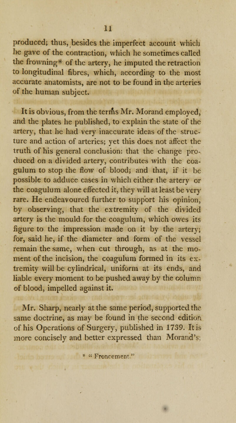 produced; thus, besides the imperfect account which lie gave of the contraction, which he sometimes called the frowning* of the artery, he imputed the retraction to longitudinal fibres, which, according to the most accurate anatomists, are not to be found in the arteries of the human subject. It is obvious, from the terms Mr. Morand employed, and the plates he published, to explain the state of the artery, that he had very inaccurate ideas of the struc- ture and action of arteries; yet this does not affect the truth of his general conclusion: that the change pro- duced on a divided artery, contributes with the coa- gulum to stop the flow of blood; and that, if it be possible to adduce cases in which either the artery or the coagulum alone effected it, they will at least be very rare. He endeavoured further to support his opinion, by observing, that the extremity of the divided artery is the mould for the coagulum, which owes its figure to the impression made on it by the artery; for, said he, if the diameter and form of the vessel remain the same, when cut through, as at the mo- ment of the incision, the coagulum formed in its ex- tremity will be cylindrical, uniform at its ends, and liable every moment to be pushed away by the column of blood, impelled against it. Mr. Sharp, nearly at the same period, supported the same doctrine, as may be found in the second edition of his Operations of Surgery, published in 1739. It is more concisely and better expressed than Morand's: *  Froncement,