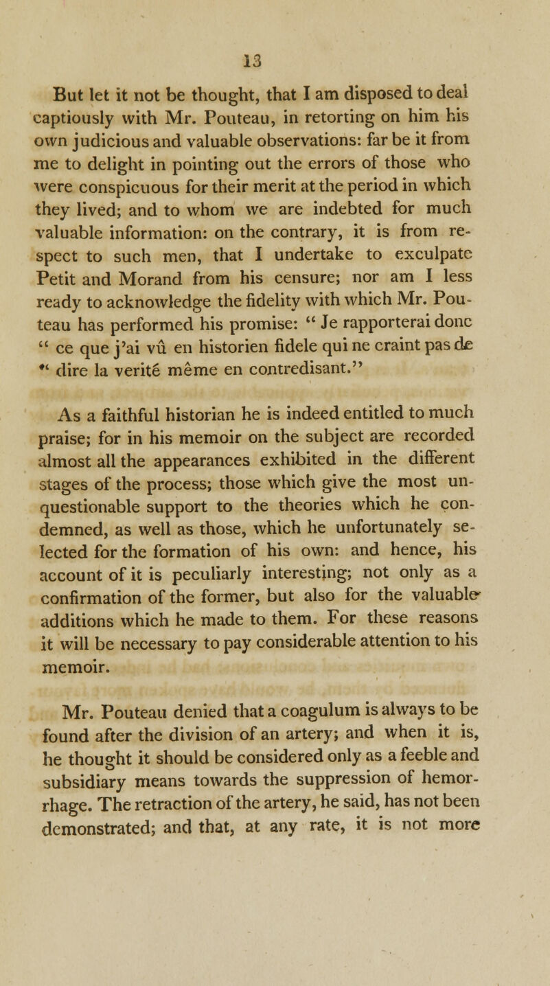 But let it not be thought, that I am disposed to deal captiously with Mr. Pouteau, in retorting on him his own judicious and valuable observations: far be it from me to delight in pointing out the errors of those who were conspicuous for their merit at the period in which they lived; and to whom we are indebted for much valuable information: on the contrary, it is from re- spect to such men, that I undertake to exculpate Petit and Morand from his censure; nor am I less ready to acknowledge the fidelity with which Mr. Pou- teau has performed his promise:  Je rapporterai done  ce que j'ai vu en historien fidele qui ne craint pasde •' dire la verite meme en contredisant. As a faithful historian he is indeed entitled to much praise; for in his memoir on the subject are recorded almost all the appearances exhibited in the different stages of the process; those which give the most un- questionable support to the theories which he con- demned, as well as those, which he unfortunately se- lected for the formation of his own: and hence, his account of it is peculiarly interesting; not only as a confirmation of the former, but also for the valuable- additions which he made to them. For these reasons it will be necessary to pay considerable attention to his memoir. Mr. Pouteau denied that a coagulum is always to be found after the division of an artery; and when it is, he thought it should be considered only as a feeble and subsidiary means towards the suppression of hemor- rhage. The retraction of the artery, he said, has not been demonstrated; and that, at any rate, it is not more