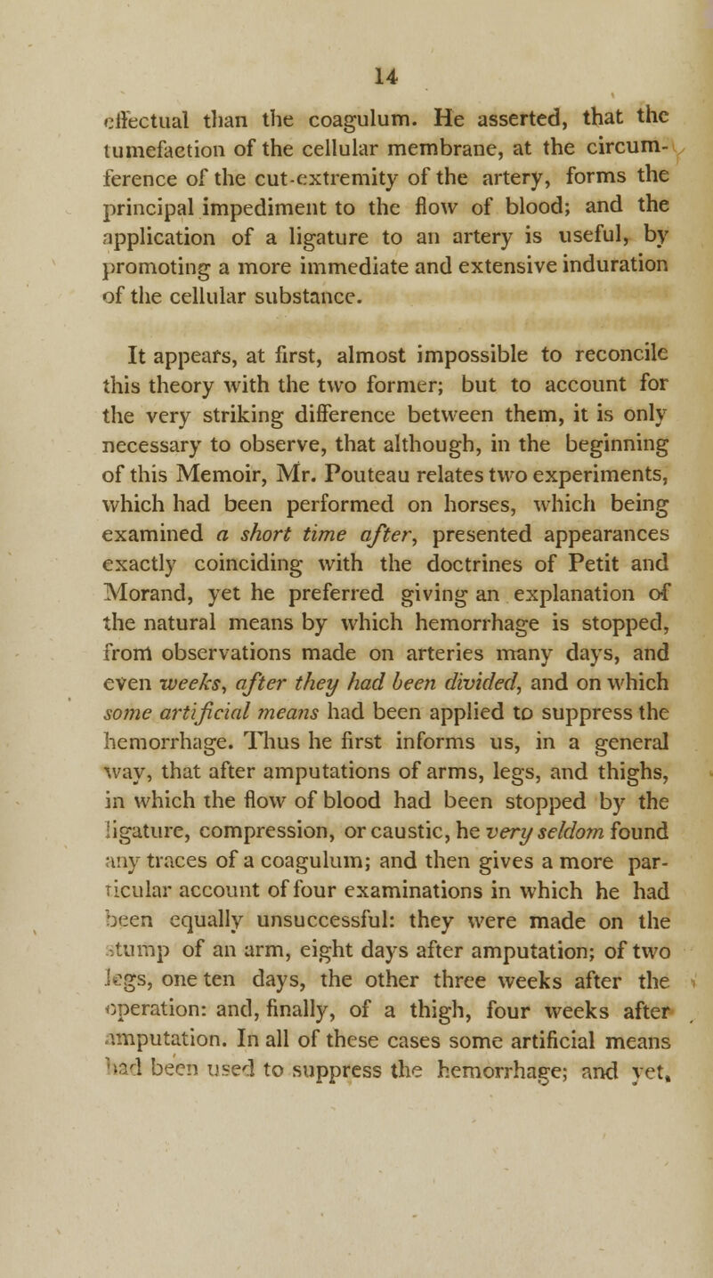 effectual than the coagulum. He asserted, that the tumefaction of the cellular membrane, at the circum- ference of the cut-extremity of the artery, forms the principal impediment to the flow of blood; and the application of a ligature to an artery is useful, by promoting a more immediate and extensive induration of the cellular substance. It appears, at first, almost impossible to reconcile this theory with the two former; but to account for the very striking difference between them, it is only necessary to observe, that although, in the beginning of this Memoir, Mr. Pouteau relates two experiments, which had been performed on horses, which being examined a short time after, presented appearances exactly coinciding with the doctrines of Petit and Morand, yet he preferred giving an explanation of the natural means by which hemorrhage is stopped, from observations made on arteries many days, and even weeks, after they had been divided, and on which some artificial means had been applied to suppress the hemorrhage. Thus he first informs us, in a general way, that after amputations of arms, legs, and thighs, in which the flow of blood had been stopped by the ligature, compression, or caustic, he very seldom found any traces of a coagulum; and then gives a more par- ticular account of four examinations in which he had been equally unsuccessful: they were made on the stump of an arm, eight days after amputation; of two legs, one ten days, the other three weeks after the operation: and, finally, of a thigh, four weeks after amputation. In all of these cases some artificial means had been used to suppress the hemorrhage; and yet.