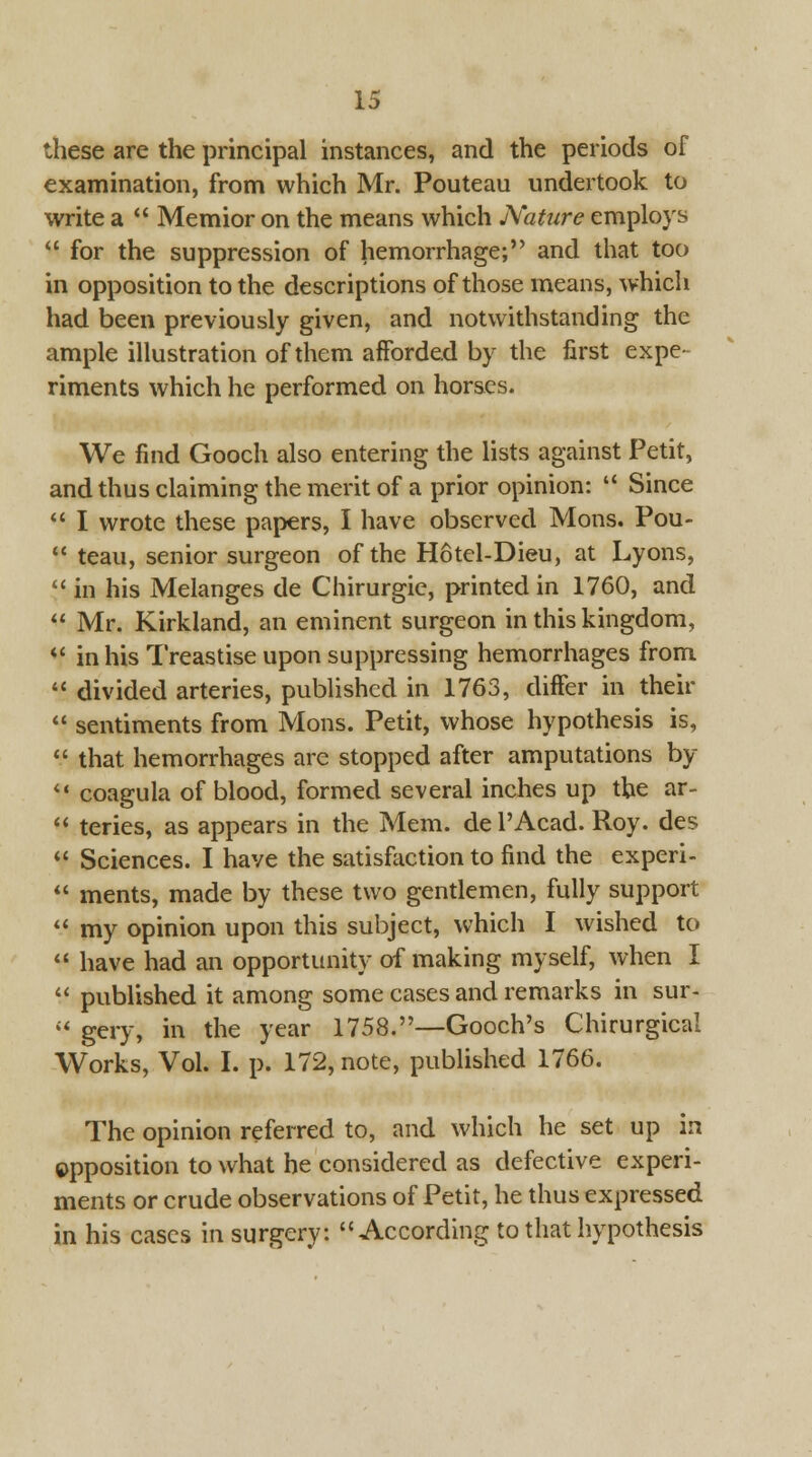 these are the principal instances, and the periods of examination, from which Mr. Pouteau undertook to write a  Memior on the means which Nature employs  for the suppression of hemorrhage; and that too in opposition to the descriptions of those means, which had been previously given, and notwithstanding the ample illustration of them afforded by the first expe- riments which he performed on horses. We find Gooch also entering the lists against Petit, and thus claiming the merit of a prior opinion:  Since  I wrote these papers, I have observed Mons. Pou-  teau, senior surgeon of the Hotel-Dieu, at Lyons,  in his Melanges de Chirurgie, printed in 1760, and  Mr. Kirkiand, an eminent surgeon in this kingdom, *f in his Treastise upon suppressing hemorrhages from  divided arteries, published in 1763, differ in their  sentiments from Mons. Petit, whose hypothesis is,  that hemorrhages are stopped after amputations by il coagula of blood, formed several inches up the ar-  teries, as appears in the Mem. del'Acad. Roy. des  Sciences. I have the satisfaction to find the experi-  ments, made by these two gentlemen, fully support  my opinion upon this subject, which I wished to  have had an opportunity of making myself, when I  published it among some cases and remarks in sur-  gery, in the year 1758.—Gooch's Chirurgical Works, Vol. I. p. 172, note, published 1766. The opinion referred to, and which he set up in opposition to what he considered as defective experi- ments or crude observations of Petit, he thus expressed in his cases in surgery: According to that hypothesis