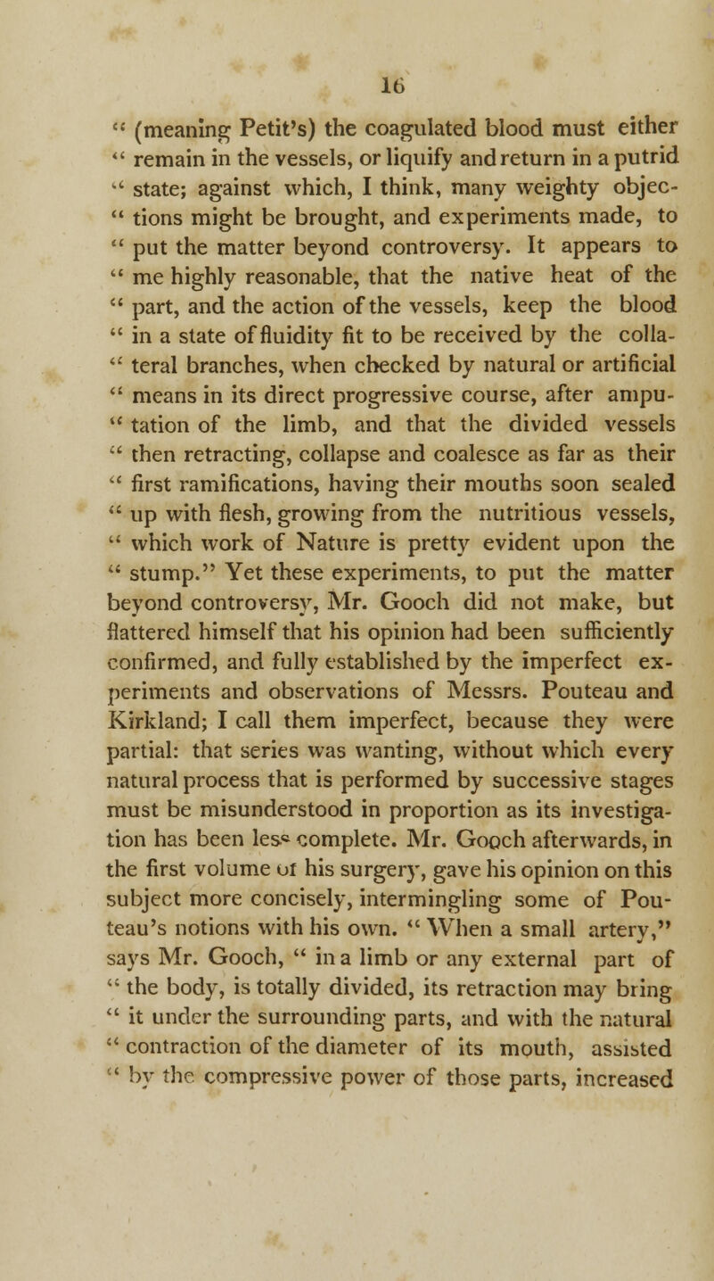  (meaning Petit's) the coagulated blood must either  remain in the vessels, or liquify and return in a putrid  state; against which, I think, many weighty objec-  tions might be brought, and experiments made, to  put the matter beyond controversy. It appears to  me highly reasonable, that the native heat of the  part, and the action of the vessels, keep the blood  in a state of fluidity fit to be received by the colla-  teral branches, when checked by natural or artificial  means in its direct progressive course, after ampu- tc tation of the limb, and that the divided vessels  then retracting, collapse and coalesce as far as their  first ramifications, having their mouths soon sealed  up with flesh, growing from the nutritious vessels,  which work of Nature is pretty evident upon the  stump. Yet these experiments, to put the matter beyond controversy, Mr. Gooch did not make, but flattered himself that his opinion had been sufficiently confirmed, and fully established by the imperfect ex- periments and observations of Messrs. Pouteau and Kirkland; I call them imperfect, because they were partial: that series was wanting, without which every natural process that is performed by successive stages must be misunderstood in proportion as its investiga- tion has been les« complete. Mr. Gooch afterwards, in the first volume or his surgery, gave his opinion on this subject more concisely, intermingling some of Pou- teau's notions with his own.  When a small artery, says Mr. Gooch,  in a limb or any external part of  the body, is totally divided, its retraction may bring  it under the surrounding parts, and with the natural  contraction of the diameter of its mouth, assisted ' by the compressive power of those parts, increased