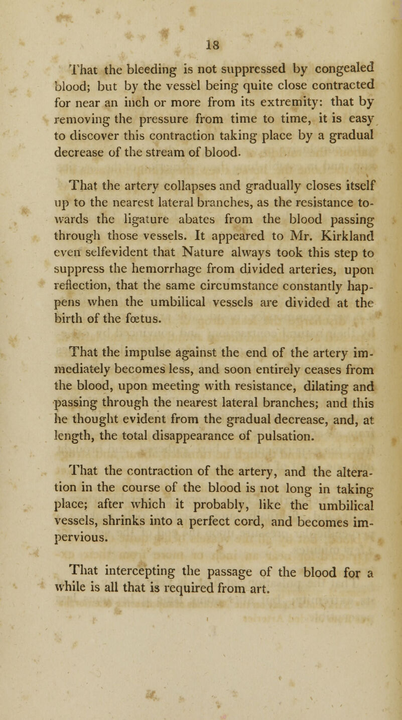 13 That the bleeding is not suppressed by congealed blood; but by the vessel being quite close contracted for near an inch or more from its extremity: that by removing the pressure from time to time, it is easy to discover this contraction taking place by a gradual decrease of the stream of blood. That the artery collapses and gradually closes itself up to the nearest lateral branches, as the resistance to- wards the ligature abates from the blood passing through those vessels. It appeared to Mr. Kirkland even selfevident that Nature always took this step to suppress the hemorrhage from divided arteries, upon reflection, that the same circumstance constantly hap- pens when the umbilical vessels are divided at the birth of the foetus. That the impulse against the end of the artery im- mediately becomes less, and soon entirely ceases from the blood, upon meeting with resistance, dilating and passing through the nearest lateral branches; and this he thought evident from the gradual decrease, and, at length, the total disappearance of pulsation. That the contraction of the artery, and the altera- tion in the course of the blood is not long in taking place; after which it probably, like the umbilical vessels, shrinks into a perfect cord, and becomes im- pervious. That intercepting the passage of the blood for a while is all that is required from art.