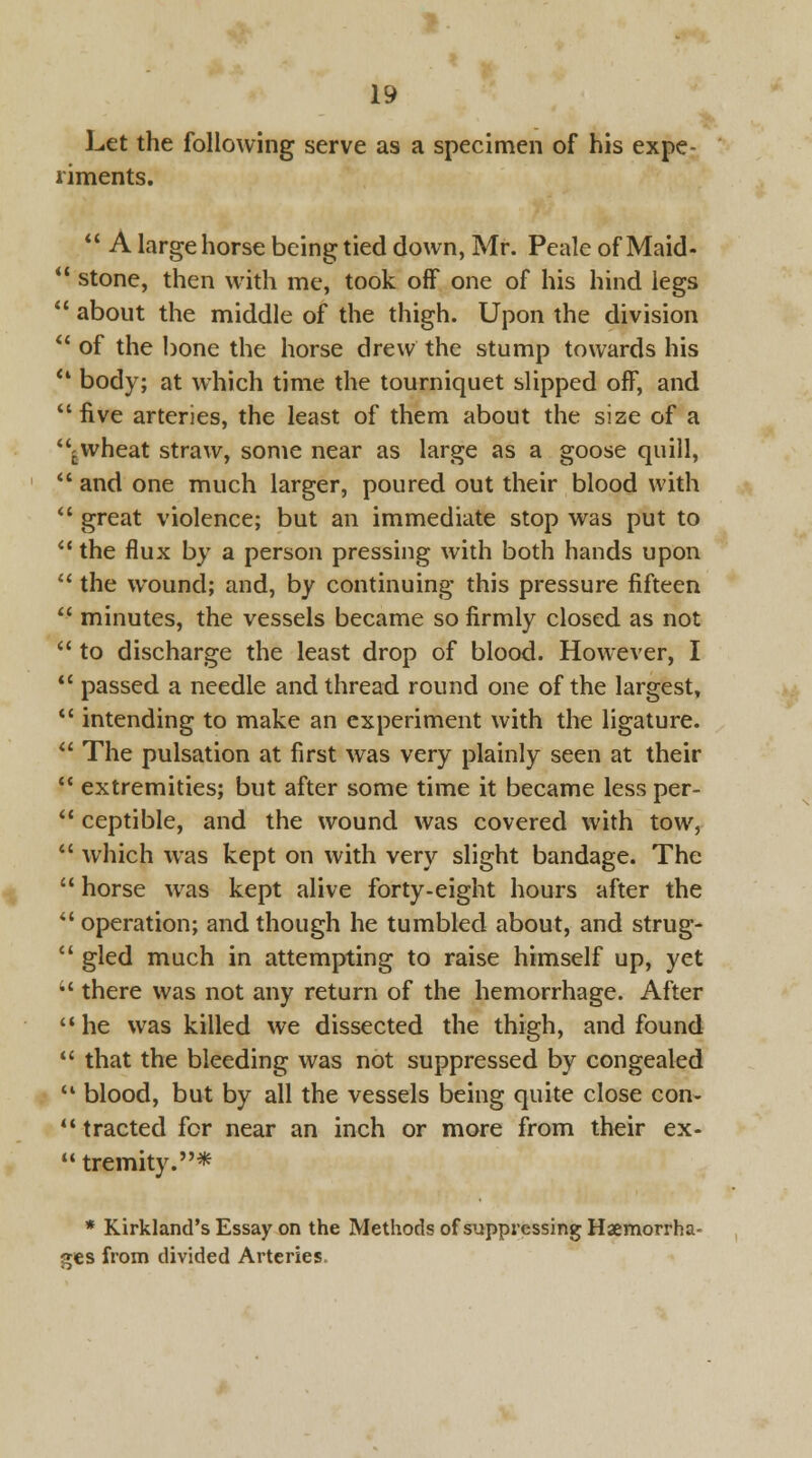 Let the following serve as a specimen of his expe- riments.  A large horse being tied down, Mr. Peale of Maid-  stone, then with me, took off one of his hind legs  about the middle of the thigh. Upon the division  of the bone the horse drew the stump towards his '* body; at which time the tourniquet slipped off, and  five arteries, the least of them about the size of a lwheat straw, some near as large as a goose quill,  and one much larger, poured out their blood with  great violence; but an immediate stop was put to  the flux by a person pressing with both hands upon  the wound; and, by continuing this pressure fifteen  minutes, the vessels became so firmly closed as not  to discharge the least drop of blood. However, I  passed a needle and thread round one of the largest,  intending to make an experiment with the ligature.  The pulsation at first was very plainly seen at their  extremities; but after some time it became less per-  ceptible, and the wound was covered with tow,  which was kept on with very slight bandage. The  horse was kept alive forty-eight hours after the operation; and though he tumbled about, and strug-  gled much in attempting to raise himself up, yet •' there was not any return of the hemorrhage. After he was killed we dissected the thigh, and found  that the bleeding was not suppressed by congealed  blood, but by all the vessels being quite close con-  tracted for near an inch or more from their ex- tremity.* * Kirkland's Essay on the Methods of suppressing Haemorrha- ges from divided Arteries.