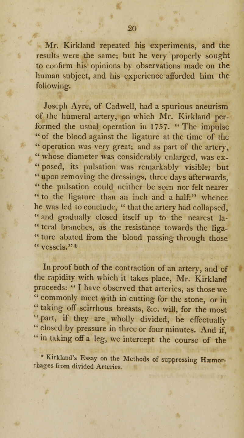 Mr. Kirkland repeated his experiments, and the results were the same; but he very properly sought to confirm his opinions by observations made on the human subject, and his experience afforded him the following. Joseph Ayre, of Cadwell, had a spurious aneurism of the humeral artery, on which Mr. Kirkland per- formed the usual operation in 1757. The impulse  of the blood against the ligature at the time of the  operation was very great; and as part of the artery,  whose diameter was considerably enlarged, was ex-  posed, its pulsation was remarkably visible; but  upon removing the dressings, three days afterwards,  the pulsation could neither be seen nor felt nearer  to the ligature than an inch and a half: whence he was led to conclude,  that the artery had collapsed,  and gradually closed itself up to the nearest la-  teral branches, as the resistance towards the liga-  ture abated from the blood passing through those  vessels.* In proof both of the contraction of an artery, and of the rapidity with which it takes place, Mr. Kirkland proceeds:  I have observed that arteries, as those we  commonly meet with in cutting for the stone, or in  taking off scirrhous breasts, &c. will, for the most  part, if they are . wholly divided, be effectually  closed by pressure in three or four minutes. And if, in taking off a leg, we intercept the course of the * Kirkland's Essay on the Methods of suppressing Hsemor- rhages from divided Arteries.