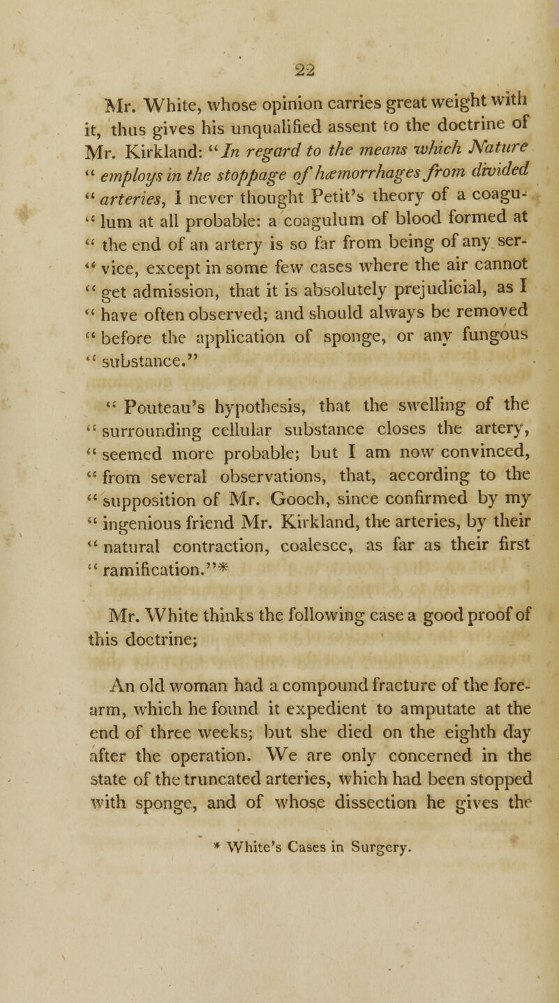 2-2 Mr. White, whose opinion carries great weight witli it, thus gives his unqualified assent to the doctrine of Mr. Kirkland: In regard to the means -which Nature  employs in the stoppage of hemorrhages from divided  arteries, I never thought Petit's theory of a coagu- k< lum at all probable: a coagulum of blood formed at  the end of an artery is so far from being of any ser- '* vice, except in some few cases where the air cannot  get admission, that it is absolutely prejudicial, as I  have often observed; and should always be removed  before the application of sponge, or any fungous  substance. <: Pouteau's hypothesis, that the swelling of the  surrounding cellular substance closes the artery,  seemed more probable; but I am now convinced,  from several observations, that, according to the  supposition of Mr. Gooch, since confirmed by my  ingenious friend Mr. Kirkland, the arteries, by their  natural contraction, coalesce, as for as their first  ramification.* Mr. White thinks the following case a good proof of this doctrine; An old woman had a compound fracture of the fore- arm, which he found it expedient to amputate at the end of three weeks; but she died on the eighth day after the operation. We are only concerned in the state of the truncated arteries, which had been stopped with sponge, and of whose dissection he gives the