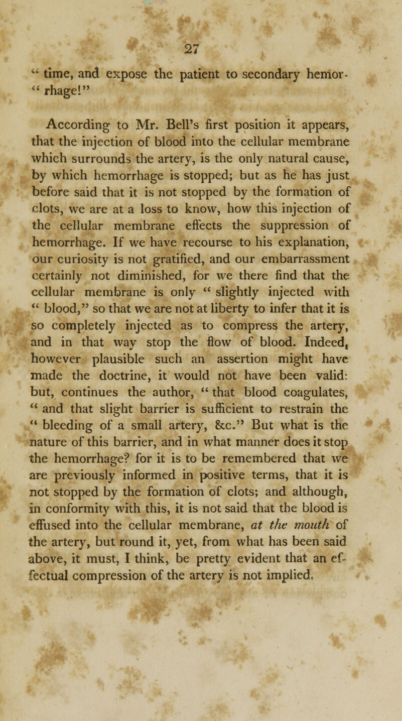  time, and expose the patient to secondary hemor-  rhage! According to Mr. Bell's first position it appears, that the injection of blood into the cellular membrane which surrounds the artery, is the only natural cause, by which hemorrhage is stopped; but as he has just before said that it is not stopped by the formation of clots, we are at a loss to know, how this injection of the cellular membrane effects the suppression of hemorrhage. If we have recourse to his explanation, our curiosity is not gratified, and our embarrassment certainly not diminished, for we there find that the cellular membrane is only  slightly injected with  blood, so that we are not at liberty to infer that it is so completely injected as to compress the artery, and in that way stop the flow of blood. Indeed, however plausible such an assertion might have made the doctrine, it would not have been valid: but, continues the author,  that blood coagulates, ** and that slight barrier is sufficient to restrain the  bleeding of a small artery, &c. But what is the nature of this barrier, and in what manner does it stop the hemorrhage? for it is to be remembered that we are previously informed in positive terms, that it is not stopped by the formation of clots; and although, in conformity with this, it is not said that the blood is effused into the cellular membrane, at the mouth of the artery, but round it, yet, from what has been said above, it must, I think, be pretty evident that an ef- fectual compression of the artery is not implied,