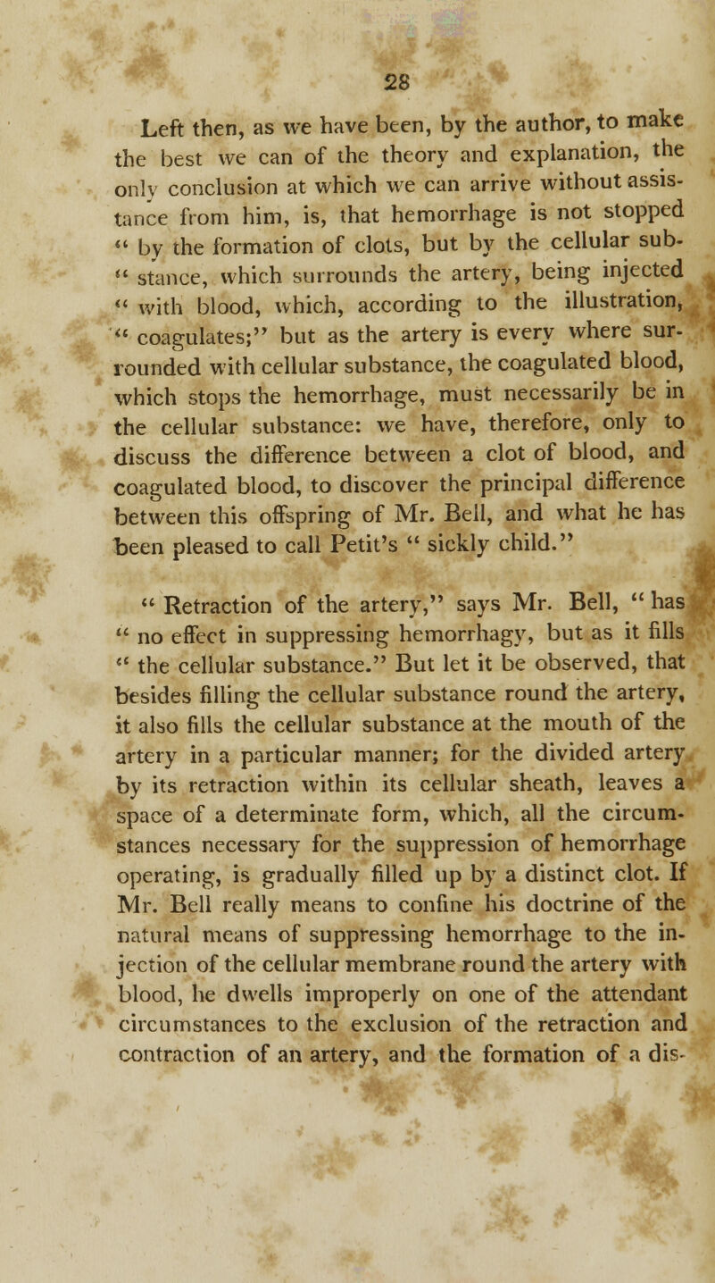 Left then, as we have been, by the author, to make the best we can of the theory and explanation, the only conclusion at which we can arrive without assis- tance from him, is, that hemorrhage is not stopped  by the formation of clots, but by the cellular sub-  stance, which surrounds the artery, being injected « with blood, which, according to the illustration,  coagulates; but as the artery is every where sur- rounded with cellular substance, the coagulated blood, which stops the hemorrhage, must necessarily be in the cellular substance: we have, therefore, only to discuss the difference between a clot of blood, and coagulated blood, to discover the principal difference between this offspring of Mr. Bell, and what he has been pleased to call Petit's  sickly child.  Retraction of the artery, says Mr. Bell,  has  no effect in suppressing hemorrhagy, but as it fills  the cellular substance. But let it be observed, that besides filling the cellular substance round the artery, it also fills the cellular substance at the mouth of the artery in a particular manner; for the divided artery by its retraction within its cellular sheath, leaves a space of a determinate form, which, all the circum- stances necessary for the suppression of hemorrhage operating, is gradually filled up by a distinct clot. If Mr. Bell really means to confine his doctrine of the natural means of suppressing hemorrhage to the in- jection of the cellular membrane round the artery with blood, he dwells improperly on one of the attendant circumstances to the exclusion of the retraction and contraction of an artery, and the formation of a dis- Wk