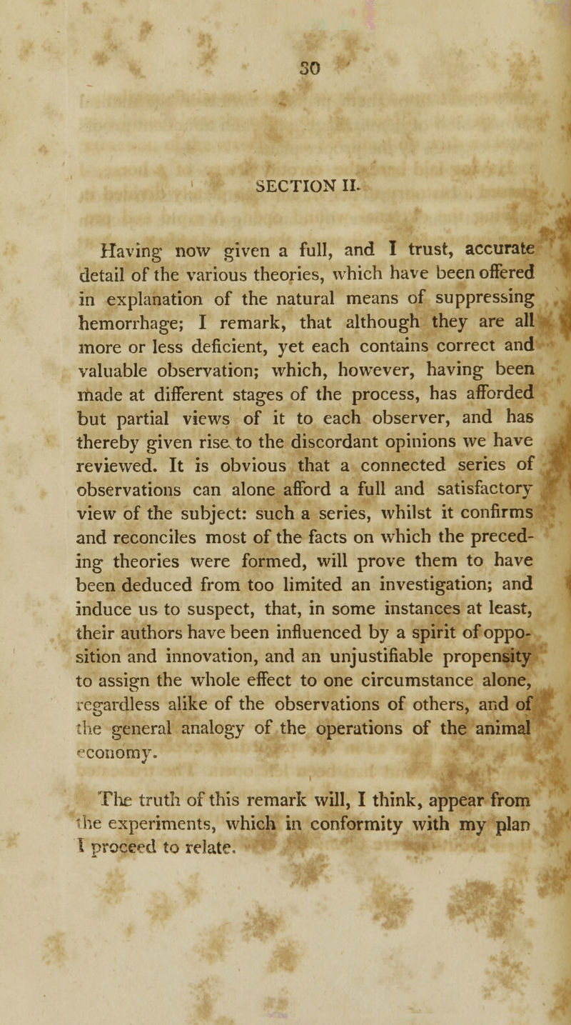 SECTION IL Having now given a full, and I trust, accurate detail of the various theories, which have been offered in explanation of the natural means of suppressing hemorrhage; I remark, that although they are all more or less deficient, yet each contains correct and valuable observation; which, however, having been made at different stages of the process, has afforded but partial views of it to each observer, and has thereby given rise, to the discordant opinions we have reviewed. It is obvious that a connected series of observations can alone afford a full and satisfactory view of the subject: such a series, whilst it confirms and reconciles most of the facts on which the preced- ing theories were formed, will prove them to have been deduced from too limited an investigation; and induce us to suspect, that, in some instances at least, their authors have been influenced by a spirit of oppo- sition and innovation, and an unjustifiable propensity to assign the whole effect to one circumstance alone, regardless alike of the observations of others, and of the general analogy of the operations of the animal economy. The truth of this remark will, I think, appear from the experiments, which in conformity with my plan I proceed to relate.