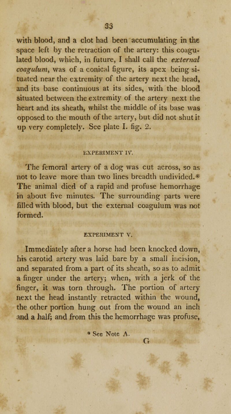 with blood, and a clot had been accumulating in the space left by the retraction of the artery: this coagu- lated blood, which, in future, I shall call the external coagulum, was of a conical figure, its apex being si- tuated near the extremity of the artery next the head, and its base continuous at its sides, with the blood situated between the extremity of the artery next the heart and its sheath, whilst the middle of its base was opposed to the mouth of the artery, but did not shut it up very completely. See plate I. fig. 2. EXPERIMENT IV. The femoral artery of a dog was cut across, so as not to leave more than two lines breadth undivided.* The animal died of a rapid and profuse hemorrhage in about five minutes. The surrounding parts were filled with blood, but the external coagulum was not formed. EXPERIMENT V. Immediately after a horse had been knocked down, his carotid artery was laid bare by a small incision, and separated from a part of its sheath, so as to admit a finger under the artery; when, with a jerk of the finger, it was torn through. The portion of artery next the head instantly retracted within the wound, the other portion hung out from the wound an inch and a half; and from this the hemorrhage was profuse, * .See Note A.