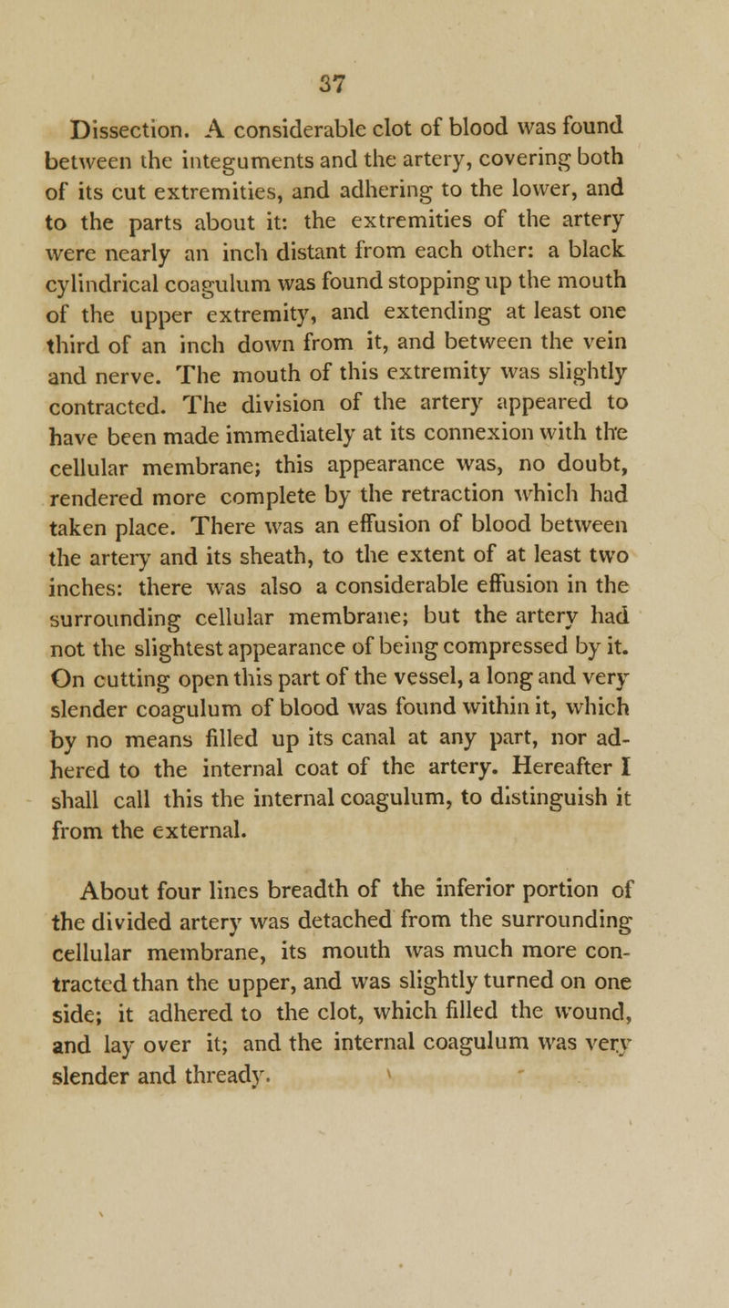 Dissection. A considerable clot of blood was found between the integuments and the artery, covering both of its cut extremities, and adhering to the lower, and to the parts about it: the extremities of the artery were nearly an inch distant from each other: a black cylindrical coagulum was found stopping up the mouth of the upper extremity, and extending at least one third of an inch down from it, and between the vein and nerve. The mouth of this extremity was slightly contracted. The division of the artery appeared to have been made immediately at its connexion with the cellular membrane; this appearance was, no doubt, rendered more complete by the retraction which had taken place. There was an effusion of blood between the artery and its sheath, to the extent of at least two inches: there was also a considerable effusion in the surrounding cellular membrane; but the artery had not the slightest appearance of being compressed by it. On cutting open this part of the vessel, a long and very slender coagulum of blood was found within it, which by no means filled up its canal at any part, nor ad- hered to the internal coat of the artery. Hereafter I shall call this the internal coagulum, to distinguish it from the external. About four lines breadth of the inferior portion of the divided artery was detached from the surrounding cellular membrane, its mouth was much more con- tracted than the upper, and was slightly turned on one side; it adhered to the clot, which filled the wound, and lay over it; and the internal coagulum was very slender and thready.