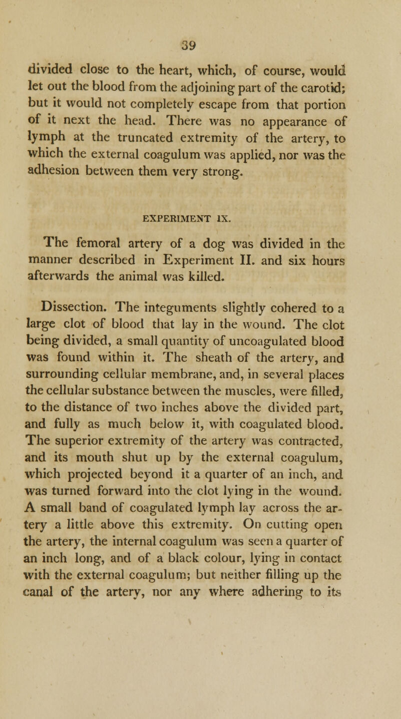 divided close to the heart, which, of course, would let out the blood from the adjoining part of the carotid; but it would not completely escape from that portion of it next the head. There was no appearance of lymph at the truncated extremity of the artery, to which the external coagulum was applied, nor was the adhesion between them very strong. EXPERIMENT IX. The femoral artery of a dog was divided in the manner described in Experiment II. and six hours afterwards the animal was killed. Dissection. The integuments slightly cohered to a large clot of blood that lay in the wound. The clot being divided, a small quantity of uncoagulated blood was found within it. The sheath of the artery, and surrounding cellular membrane, and, in several places the cellular substance between the muscles, were filled, to the distance of two inches above the divided part, and fully as much below it, with coagulated blood. The superior extremity of the artery was contracted, and its mouth shut up by the external coagulum, which projected beyond it a quarter of an inch, and was turned forward into the clot lying in the wound. A small band of coagulated lymph lay across the ar- tery a little above this extremity. On cutting open the artery, the internal coagulum was seen a quarter of an inch long, and of a black colour, lying in contact with the external coagulum; but neither filling up the canal of the artery, nor any where adhering to its