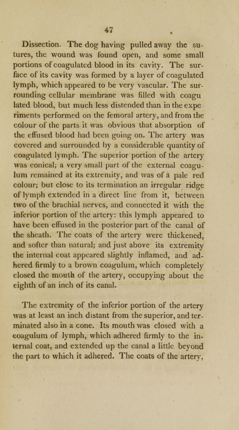 Dissection. The dog having pulled away the su- tures, the wound was found open, and some small portions of coagulated blood in its cavity. The sur- face of its cavity was formed by a layer of coagulated lymph, which appeared to be very vascular. The sur- rounding cellular membrane was filled with coagu lated blood, but much less distended than in the expe riments performed on the femoral artery, and from the colour of the parts it was obvious that absorption of the effused blood had been going on. The artery was covered and surrounded by a considerable quantity of coagulated lymph. The superior portion of the artery was conical; a very small part of the external coagu- lum remained at its extremity, and was of a pale red colour; but close to its termination an irregular ridge of lymph extended in a direct line from it, between two of the brachial nerves, and connected it with the inferior portion of the artery: this lymph appeared to have been effused in the posterior part of the canal of the sheath. The coats of the artery were thickened, and softer than natural; and just above its extremity the internal coat appeared slightly inflamed, and ad- hered firmly to a brown coagulum, which completely closed the mouth of the artery, occupying about the eighth of an inch of its canal. The extremity of the inferior portion of the artery was at least an inch distant from the superior, and ter- minated also in a cone. Its mouth was closed with a eoagulum of lymph, which adhered firmly to the in- ternal coat, and extended up the canal a little beyond the part to which it adhered. The coats of the artery,