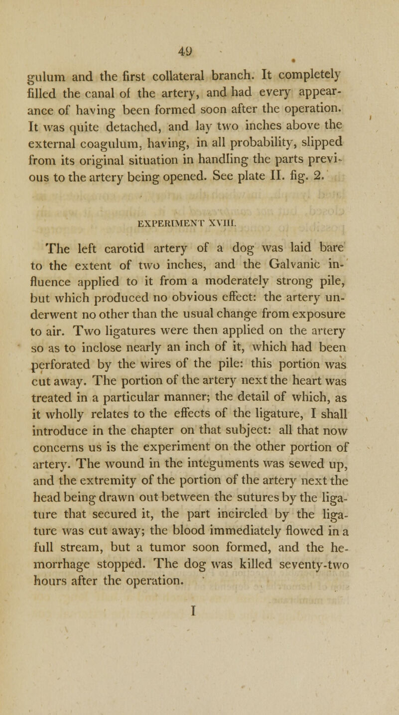 • gulum and the first collateral branch. It completely filled the canal of the artery, and had every appear- ance of having been formed soon after the operation. It was quite detached, and lay two inches above the external coagulum. having, in all probability, slipped from its original situation in handling the parts previ- ous to the artery being opened. See plate II. fig. 2. EXPERIMENT XVIII. The left carotid artery of a dog was laid bare to the extent of two inches, and the Galvanic in- fluence applied to it from a moderately strong pile, but which produced no obvious effect: the artery un- derwent no other than the usual change from exposure to air. Two ligatures were then applied on the artery so as to inclose nearly an inch of it, which had been perforated by the wires of the pile: this portion was cut away. The portion of the artery next the heart was treated in a particular manner; the detail of which, as it wholly relates to the effects of the ligature, I shall introduce in the chapter on that subject: all that now concerns us is the experiment on the other portion of artery. The wound in the integuments was sewed up, and the extremity of the portion of the artery next the head being drawn out between the sutures by the liga- ture that secured it, the part incircled by the liga- ture was cut away; the blood immediately flowed in a full stream, but a tumor soon formed, and the he- morrhage stopped. The dog was killed seventy-two hours after the operation. I