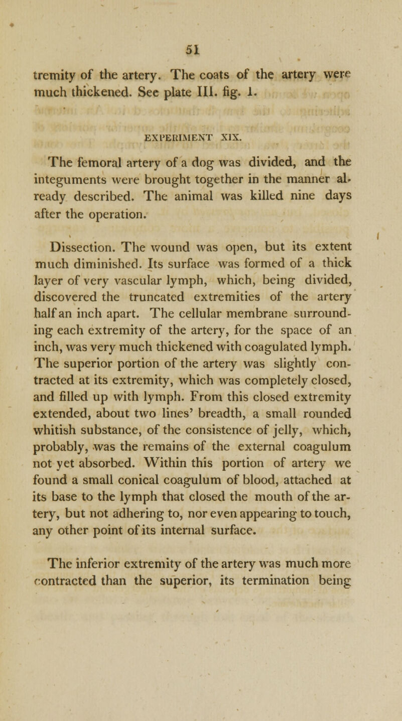 tremity of the artery. The coats of the artery were much thickened. See plate III. fig. 1. EXPERIMENT XIX. The femoral artery of a dog was divided, and the integuments were brought together in the manner al- ready described. The animal was killed nine days after the operation. Dissection. The wound was open, but its extent much diminished. Its surface was formed of a thick layer of very vascular lymph, which, being divided, discovered the truncated extremities of the artery half an inch apart. The cellular membrane surround- ing each extremity of the artery, for the space of an inch, was very much thickened with coagulated lymph. The superior portion of the artery was slightly con- tracted at its extremity, which was completely closed, and filled up with lymph. From this closed extremity extended, about two lines' breadth, a small rounded whitish substance, of the consistence of jelly, which, probably, was the remains of the external coagulum not yet absorbed. Within this portion of artery we found a small conical coagulum of blood, attached at its base to the lymph that closed the mouth of the ar- tery, but not adhering to, nor even appearing to touch, any other point of its internal surface. The inferior extremity of the artery was much more contracted than the superior, its termination being