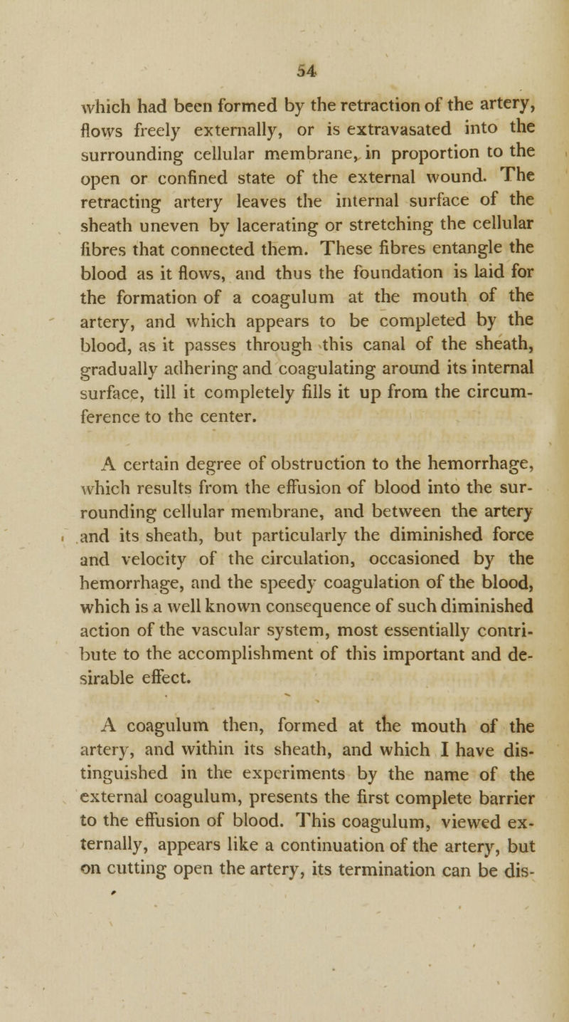 which had been formed by the retraction of the artery, flows freely externally, or is extravasated into the surrounding cellular membrane, in proportion to the open or confined state of the external wound. The retracting artery leaves the internal surface of the sheath uneven by lacerating or stretching the cellular fibres that connected them. These fibres entangle the blood as it flows, and thus the foundation is laid for the formation of a coagulum at the mouth of the artery, and which appears to be completed by the blood, as it passes through this canal of the sheath, gradually adhering and coagulating around its internal surface, till it completely fills it up from the circum- ference to the center. A certain degree of obstruction to the hemorrhage, which results from the effusion of blood into the sur- rounding cellular membrane, and between the artery and its sheath, but particularly the diminished force and velocity of the circulation, occasioned by the hemorrhage, and the speedy coagulation of the blood, which is a well known consequence of such diminished action of the vascular system, most essentially contri- bute to the accomplishment of this important and de- sirable effect. A coagulum then, formed at the mouth of the artery, and within its sheath, and which I have dis- tinguished in the experiments by the name of the external coagulum, presents the first complete barrier to the effusion of blood. This coagulum, viewed ex- ternally, appears like a continuation of the artery, but on cutting open the artery, its termination can be dis-