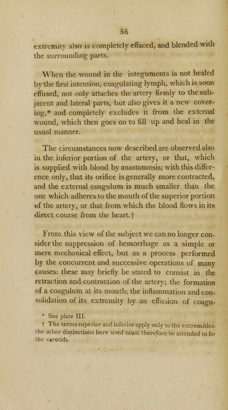 extremity also is completely effaced, and blended with the surrounding parts. When the wound in the integuments is not healed by the first intention, coagulating lymph, which is soon effused, not only attaches the artery firmly to the sub- jacent and lateral parts, but also gives it a new cover- ing,* and completely excludes it from the external wound, which then goes on to fill up and heal in the usual manner. The circumstances now described are observed also in the inferior portion of the artery, or that, which is supplied with blood by anastomosis; with this differ- ence only, that its orifice is generally more contracted, and the external coagulum is much smaller than the one which adheres to the mouth of the superior portion of the artery, or that from which the blood flows in its direct course from the heart.f From this view of the subject we can no longer con- sider the suppression of hemorrhage as a simple or mere mechanical effect, but as a process performed by the concurrent and successive operations of many causes: these may briefly be stated to consist in the retraction and contraction of the artery; the formation of a coagulum at its mouth; the inflammation and con- solidation of its extremity by an effusion of coagu- * See plate III. t The terms superior and inferior apply only to the extremities: the other distinctions here used must therefore be attended to for the carotids,