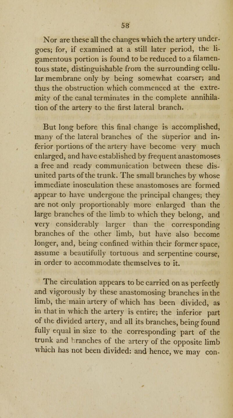 Nor are these all the changes which the artery under- goes; for, if examined at a still later period, the li- gamentous portion is found to be reduced to a filamen- tous state, distinguishable from the surrounding cellu- lar membrane only by being somewhat coarser; and thus the obstruction which commenced at the extre- mity of the canal terminates in the complete annihila- tion of the artery to the first lateral branch. But long before this final change is accomplished, many of the lateral branches of the superior and in- ferior portions of the artery have become very much enlarged, and have established by frequent anastomoses a free and ready communication between these dis- united parts of the trunk. The small branches by whose immediate inosculation these anastomoses are formed appear to have undergone the principal changes; they are not only proportionably more enlarged than the large branches of the limb to which they belong, and very considerably larger than the corresponding branches of the other limb, but have also become longer, and, being confined within their former space, assume a beautifully tortuous and serpentine course, in order to accommodate themselves to it. The circulation appears to be carried on as perfectly and vigorously by these anastomosing branches in the limb, the main artery of which has been divided, as in that in which the artery is entire; the inferior part of the divided artery, and all its branches, being found fully equal in size to the corresponding part of the trunk and 'ranches of the artery of the opposite limb which has not been divided: and hence, we may con-