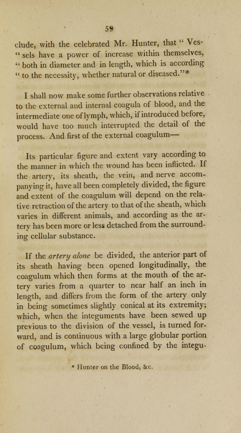 elude, with the celebrated Mr. Hunter, that  Ves-  sels have a power of increase within themselves,  both in diameter and in length, which is according  to the necessity, whether natural or diseased.* I shall now make some further observations relative to the external and internal coagula of blood, and the intermediate one of lymph, which, if introduced before, would have too much interrupted the detail of the process. And first of the external coagulum— Its particular figure and extent vary according to the manner in which the wound has been inflicted. If the artery, its sheath, the vein, and nerve accom- panying it, have all been completely divided, the figure and extent of the coagulum will depend on the rela- tive retraction of the artery to that of the sheath, which varies in different animals, and according as the ar- tery has been more or less detached from the surround- ing cellular substance. If the artery alone be divided, the anterior part of its sheath having been opened longitudinally, the coagulum which then forms at the mouth of the ar- tery varies from a quarter to near half an inch in length, and differs from the form of the artery only in being sometimes slightly conical at its extremity; which, when the integuments have been sewed up previous to the division of the vessel, is turned for- ward, and is continuous with a large globular portion of coagulum, which being confined by the integu- * Hunter on the Blood, &c.