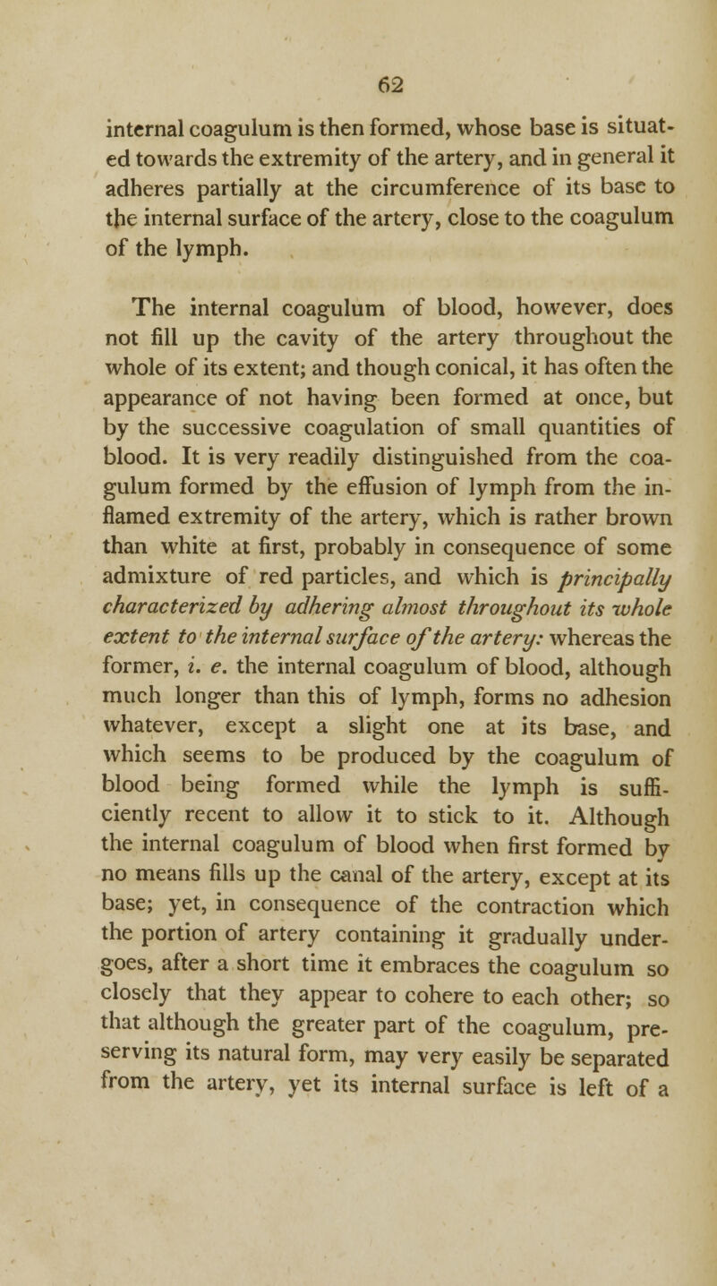 internal coagulum is then formed, whose base is situat- ed towards the extremity of the artery, and in general it adheres partially at the circumference of its base to the internal surface of the artery, close to the coagulum of the lymph. The internal coagulum of blood, however, does not fill up the cavity of the artery throughout the whole of its extent; and though conical, it has often the appearance of not having been formed at once, but by the successive coagulation of small quantities of blood. It is very readily distinguished from the coa- gulum formed by the effusion of lymph from the in- flamed extremity of the artery, which is rather brown than white at first, probably in consequence of some admixture of red particles, and which is principally characterized by adhering almost throughout its whole extent to the internal surface of the artery: whereas the former, i. e. the internal coagulum of blood, although much longer than this of lymph, forms no adhesion whatever, except a slight one at its base, and which seems to be produced by the coagulum of blood being formed while the lymph is suffi- ciently recent to allow it to stick to it. Although the internal coagulum of blood when first formed by no means fills up the canal of the artery, except at its base; yet, in consequence of the contraction which the portion of artery containing it gradually under- goes, after a short time it embraces the coagulum so closely that they appear to cohere to each other; so that although the greater part of the coagulum, pre- serving its natural form, may very easily be separated from the artery, yet its internal surface is left of a