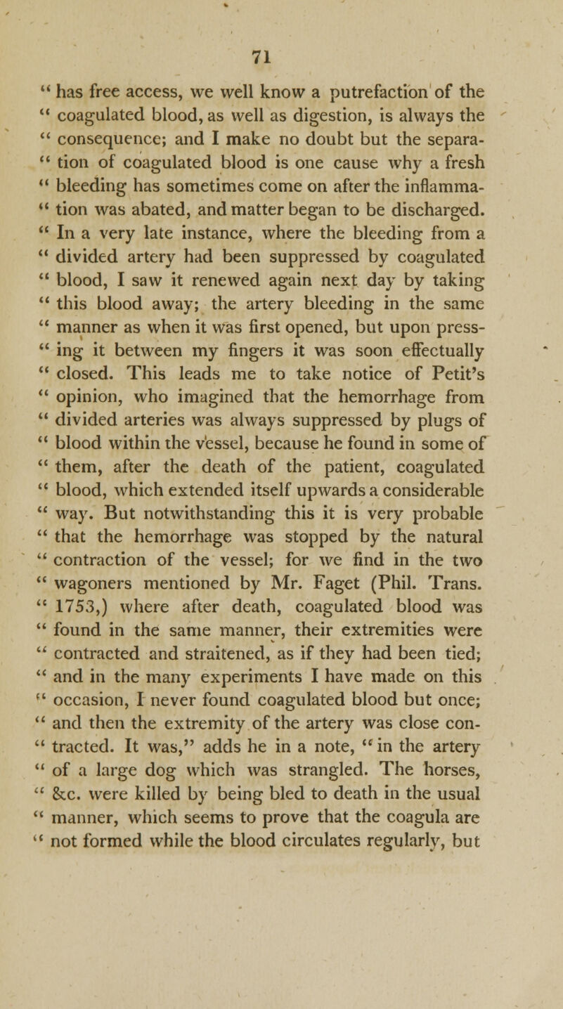  has free access, we well know a putrefaction of the 11 coagulated blood, as well as digestion, is always the  consequence; and I make no doubt but the separa-  tion of coagulated blood is one cause why a fresh 11 bleeding has sometimes come on after the inflamma-  tion was abated, and matter began to be discharged.  In a very late instance, where the bleeding from a  divided artery had been suppressed by coagulated  blood, I saw it renewed again next day by taking  this blood away; the artery bleeding in the same  manner as when it was first opened, but upon press-  ing it between my fingers it was soon effectually  closed. This leads me to take notice of Petit's  opinion, who imagined that the hemorrhage from  divided arteries was always suppressed by plugs of  blood within the vessel, because he found in some of  them, after the death of the patient, coagulated  blood, which extended itself upwards a considerable  way. But notwithstanding this it is very probable  that the hemorrhage was stopped by the natural  contraction of the vessel; for we find in the two  wagoners mentioned by Mr. Faget (Phil. Trans.  1753,) where after death, coagulated blood was  found in the same manner, their extremities were  contracted and straitened, as if they had been tied;  and in the many experiments I have made on this  occasion, I never found coagulated blood but once;  and then the extremity of the artery was close con-  tracted. It was, adds he in a note, in the artery  of a large dog which was strangled. The horses,  &c. were killed by being bled to death in the usual  manner, which seems to prove that the coagula are l< not formed while the blood circulates regularly, but