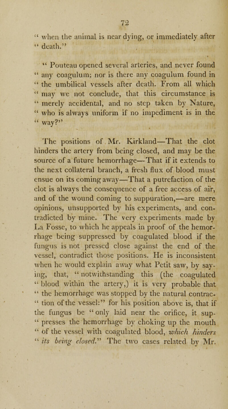  when the animal is near dying, or immediately after  death. *' Pouteau opened several arteries, and never found  any coagulum; nor is there any coagulum found in  the umbilical vessels after death. From all which  may we not conclude, that this circumstance is  merely accidental, and no step taken by Nature,  who is always uniform if no impediment is in the « Way? The positions of Mr. Kirkland—That the clot hinders the artery from being closed, and may be the source of a future hemorrhage—That if it extends to the next collateral branch, a fresh flux of blood must ensue on its coming away—That a putrefaction of the clot is always the consequence of a free access of air, and of the wound coming to suppuration,—are mere opinions, unsupported by his experiments, and con- tradicted by mine. The very experiments made by La Fosse, to which he appeals in proof of the hemor- rhage being suppressed by coagulated blood if the fungus is not pressed close against the end of the vessel, contradict those positions. He is inconsistent when he would explain away what Petit saw, by say- ing, that,  notwithstanding this (the coagulated  blood within the artery,) it is very probable that  the hemorrhage was stopped by the natural contrac-  tion of the vessel: for his position above is, that if the fungus be  only laid near the orifice, it sup-  presses the hemorrhage by choking up the mouth  of the vessel with coagulated blood, which hinders  its being closed.'1'' The two cases related by Mr.