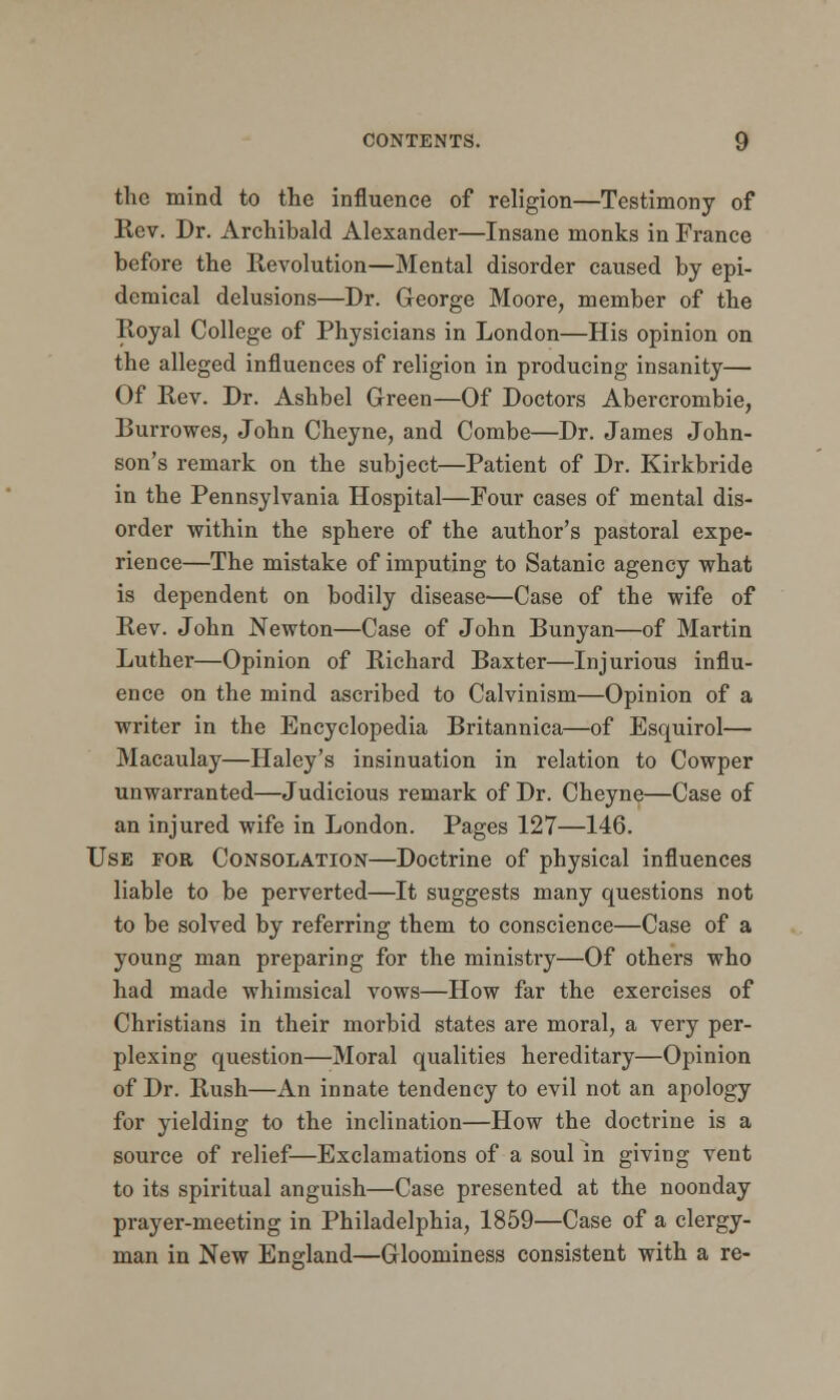 the mind to the influence of religion—Testimony of Rev. Dr. Archibald Alexander—Insane monks in France before the Revolution—Mental disorder caused by epi- demical delusions—Dr. George Moore, member of the Royal College of Physicians in London—His opinion on the alleged influences of religion in producing insanity— Of Rev. Dr. Ashbel Green—Of Doctors Abercrombie, Burrowes, John Cheyne, and Combe—Dr. James John- son's remark on the subject—Patient of Dr. Kirkbride in the Pennsylvania Hospital—Four cases of mental dis- order within the sphere of the author's pastoral expe- rience—The mistake of imputing to Satanic agency what is dependent on bodily disease—Case of the wife of Rev. John Newton—Case of John Bunyan—of Martin Luther—Opinion of Richard Baxter—Injurious influ- ence on the mind ascribed to Calvinism—Opinion of a writer in the Encyclopedia Britannica—of Esquirol— Macaulay—Haley's insinuation in relation to Cowper unwarranted—Judicious remark of Dr. Cheyne—Case of an injured wife in London. Pages 127—146. Use for Consolation—Doctrine of physical influences liable to be perverted—It suggests many questions not to be solved by referring them to conscience—Case of a young man preparing for the ministry—Of others who had made whimsical vows—How far the exercises of Christians in their morbid states are moral, a very per- plexing question—Moral qualities hereditary—Opinion of Dr. Rush—An innate tendency to evil not an apology for yielding to the inclination—How the doctrine is a source of relief—Exclamations of a soul in giving vent to its spiritual anguish—Case presented at the noonday prayer-meeting in Philadelphia, 1859—Case of a clergy- man in New England—Gloominess consistent with a re-