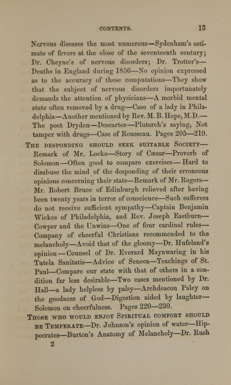 Nervous diseases the most numerous—Sydenham's esti- mate of fevers at the close of the seventeenth century; Dr. Cheyne's of nervous disorders; Dr. Trotter's— Deaths in England during 1856—No opinion expressed as to the accuracy of these computations—They show that the subject of nervous disorders importunately demands the attention of physicians—A morbid mental state often removed by a drug—Case of a lady in Phila- delphia—Another mentioned by Kev. M. B. Hope, M.D.— The poet Dryden—Descartes—Plutarch's saying, Not tamper with drugs—Case of Rousseau. Pages 205—219. The desponding should seek suitable Society— Remark of Mr. Locke—Story of Caesar—Proverb of Solomon—Often good to compare exercises—Hard to disabuse the mind of the desponding of their erroneous opinions concerning their state—Remark of Mr. Rogers— Mr. Robert Bruce of Edinburgh relieved after having been twenty years in terror of conscience—Such sufferers do not receive sufficient sympathy—Captain Benjamin Wickes of Philadelphia, and Rev. Joseph Eastburn— Cowper and the Unwins—One of four cardinal rules— Company of cheerful Christians recommended to the melancholy—Avoid that of the gloomy—Dr. Hufeland's opinion—Counsel of Dr. Everard Maynwaring in his Tutela Sanitatis—Advice of Seneca—Teachings of St. Paul—Compare our state with that of others in a con- dition far less desirable—Two cases mentioned by Dr. Hall—a lady helpless by palsy—Archdeacon Paley on the goodness of God—Digestion aided by laughter- Solomon on cheerfulness. Pages 220—230. Those who would enjoy Spiritual comfort should be Temperate—Dr. Johnson's opinion of water—Hip- pocrates—Burton's Anatomy of Melancholy—Dr. Rush 2