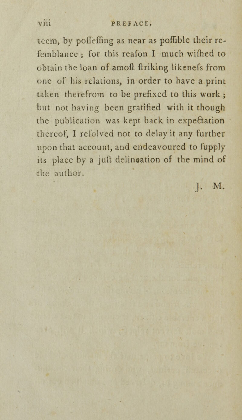 teem, by poflefiing as near as poflible their re- femblance ; for this reafon I much wifhed to obtain the loan of amoft ftriking likenefs from one of his relations, in order to have a print taken therefrom to be prefixed to this work; but not having been gratified with it though the publication was kept back in expectation thereof, I refolved not to delay it any further upon that account, and endeavoured to fupply its place by a juft delineation of the mind of the author. J. M.