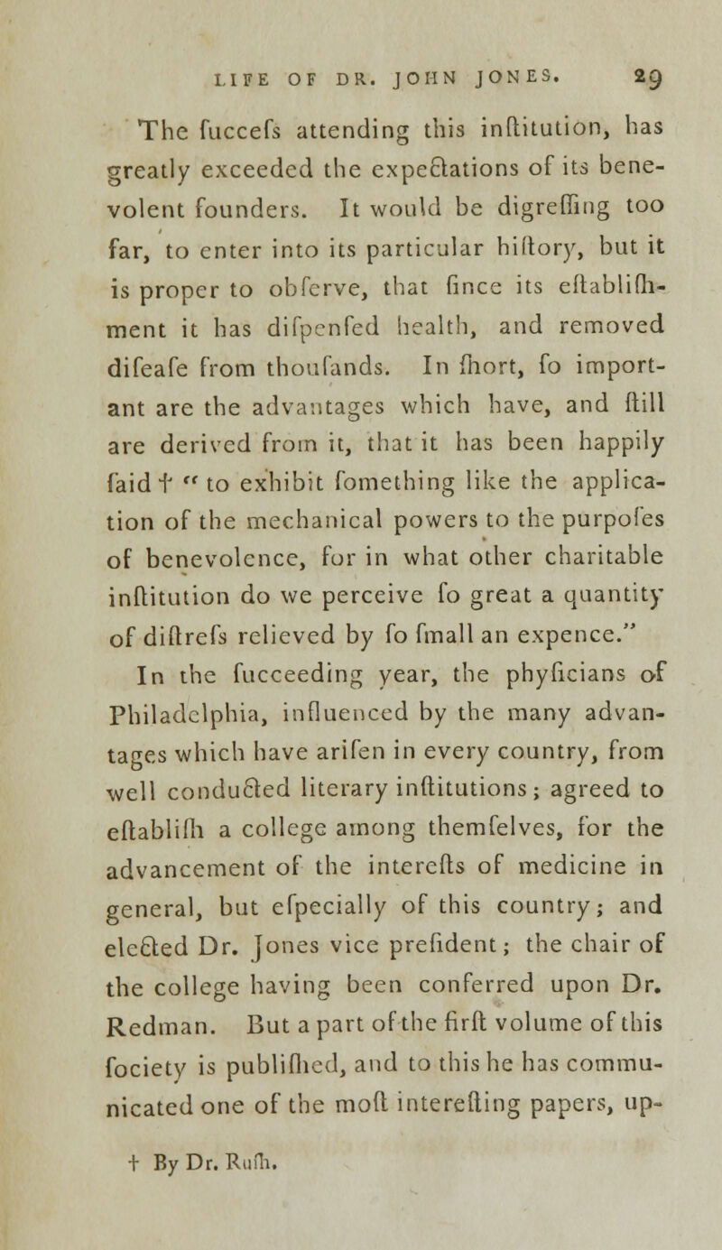 The fuccefs attending this inftitution, has greatly exceeded the expectations of its bene- volent founders. It would be digreffing too far, to enter into its particular hiftory, but it is proper to obferve, that fince its eitablifh- ment it has difpenfed health, and removed difeafe from thoufands. In fhort, fo import- ant are the advantages which have, and ftill are derived from it, that it has been happily faid t  to exhibit fomething like the applica- tion of the mechanical powers to the purpofes of benevolence, for in what other charitable inflitution do we perceive fo great a quantity of dittrefs relieved by fo fmall an expence. In the fucceeding year, the phyftcians of Philadelphia, influenced by the many advan- tages which have arifen in every country, from well conducted literary inftitutions; agreed to eftablifh a college among themfelves, for the advancement of the interests of medicine in general, but efpecially of this country; and elected Dr. Jones vice prefident; the chair of the college having been conferred upon Dr. Redman. But a part of the firfl volume of this fociety is publifhed, and to this he has commu- nicated one of the mod interesting papers, up- t By Dr. Rufh.