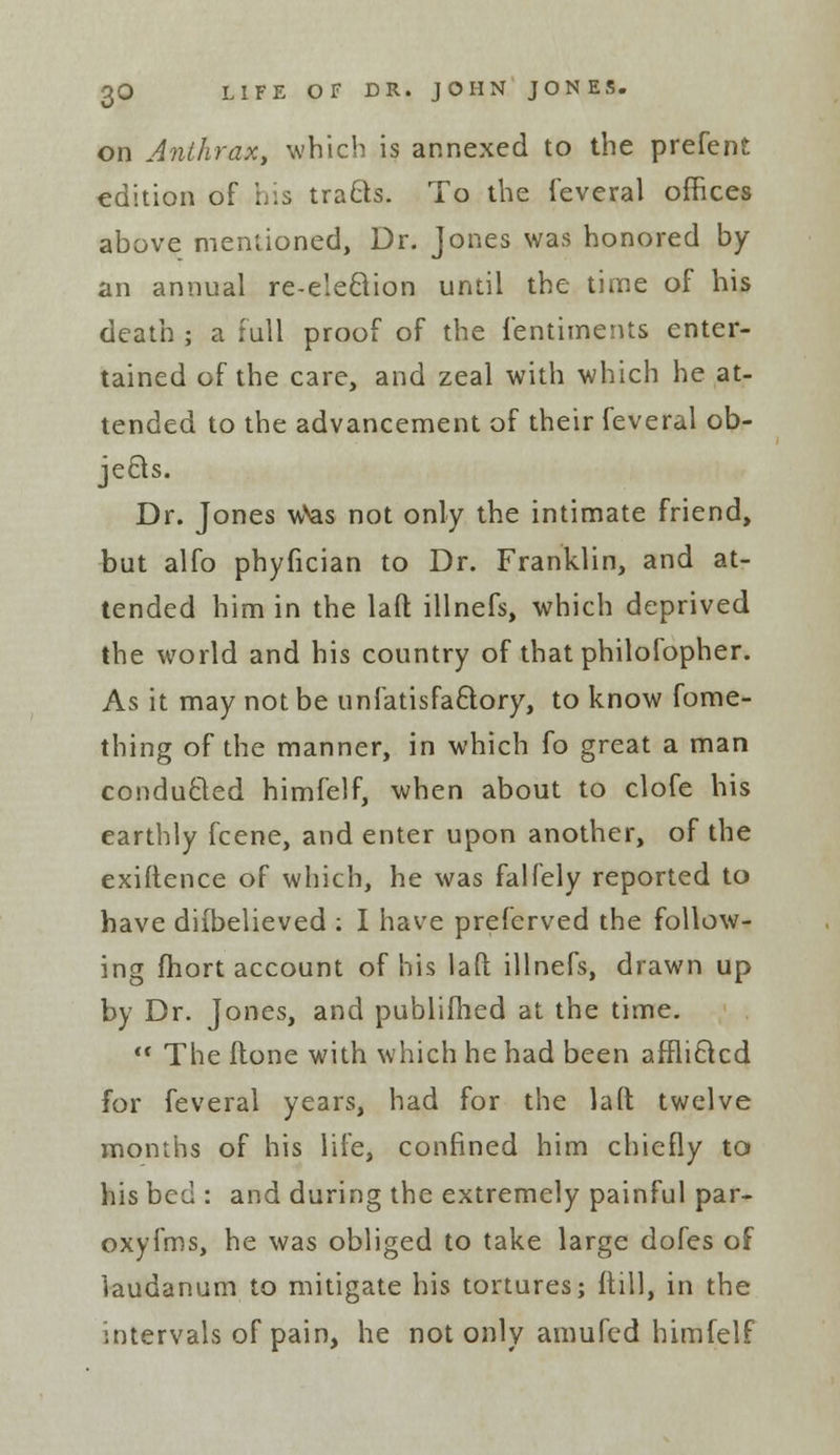 on Anthrax, which is annexed to the prefent edition of his tracls. To the feveral offices above mentioned, Dr. Jones was honored by an annual re-e'eBion until the time of his death ; a full proof of the fentiments enter- tained of the care, and zeal with which he at- tended to the advancement of their feveral ob- jects. Dr. Jones wVas not only the intimate friend, but alfo phyfician to Dr. Franklin, and at- tended him in the lad illnefs, which deprived the world and his country of that philofopher. As it may not be unfatisfa&ory, to know fome- thing of the manner, in which fo great a man conducted himfelf, when about to clofe his earthly fcene, and enter upon another, of the exiftence of which, he was falfely reported to have diibelieved : I have preferved the follow- ing fhort account of his laft illnefs, drawn up by Dr. Jones, and publiilied at the time.  The ftone with which he had been affliclcd for feveral years, had for the lad twelve months of his life, confined him chiefly to his bed : and during the extremely painful par- oxyfms, he was obliged to take large dofes of laudanum to mitigate his tortures; {till, in the intervals of pain, he not only amufed himfelf