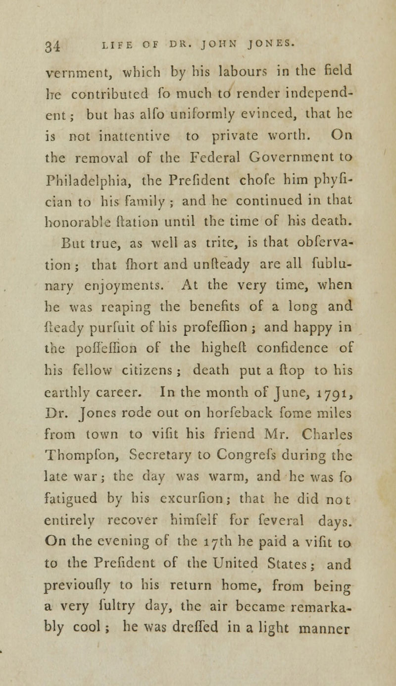 vernment, which by his labours in the field he contributed fo much to render independ- ent ; but has alfo uniformly evinced, that he is not inattentive to private worth. On the removal of the Federal Government to Philadelphia, the Prefident chofe him phyfi- cian to his family ; and he continued in that honorable ftation until the time of his death. But true, as well as trite, is that obferva- tion ; that fhort and unfteady are all fublu- nary enjoyments. At the very time, when he was reaping the benefits of a long and fleady purfuit of his profeflion j and happy in the pofieffion of the higheft confidence of his fellow citizens ; death put a flop to his earthly career. In the month of June, 1791, Dr. Jones rode out on horfeback fome miles from town to vifit his friend Mr. Charles Thompfon, Secretary to Congrefs during the late war; the day was warm, and he was fo fatigued by his excurfion; that he did not entirely recover himfelf for feveral days. On the evening of the 17th he paid a vifit to to the Prefident of the United States; and previoufly to his return home, from being a very fultry day, the air became remarka- bly cool; he was drefled in a light manner