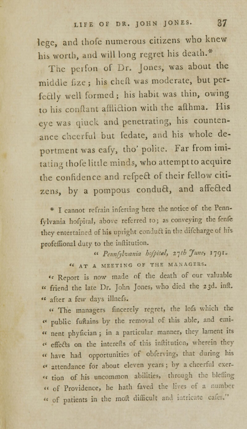 lege, and thofe numerous citizens who knew his worth, and will long regret his death.* Tne peifun of Dr. Jones, was about the middle fize j his chert was moderate, but per- fectly well formed; his habit was thin, owing to his conftant aftiiaion with the afthma. His eye was qiuck and penetrating, his counten- ance cheerful but fedate, and his whole de- portment was eafy, tho' polite. Far from imi- tating thofe little minds, who attempt to acquire the confidence and refpett of their fellow citi- zens, by a pompous conduft, and affe&ed * I cannot refrain inferting here the notice of the Penn- fylvania hofpitai, above referred to; as conveying the fenfe they entertained of his upright conduft in the difcharge of his profeflional duty to the inititution.  Pemfyl-vcinia hofpital, 27th June, 1791-  AT A MEETING OF THE MANAGERS. «« Report is now made of the death of cur valuable  friend the late Dr. John Jones, who died the 23d. inft.  after a few days illnefs.  The managers fincerely regret, the lofs which the « public fuftains by the removal of this able, and emi- « nent phyfician ; in a particular manner, they lament its « effects on the interefts of this institution, wherein they « have had opportunities of obferving, that during his *' attendance for about eleven years; by a cheerful exer- « tion of his uncommon abilities, through the bleffing  of Providence, he hath faved the lives of a number  of patients in the moil difficult and intricate cafes.