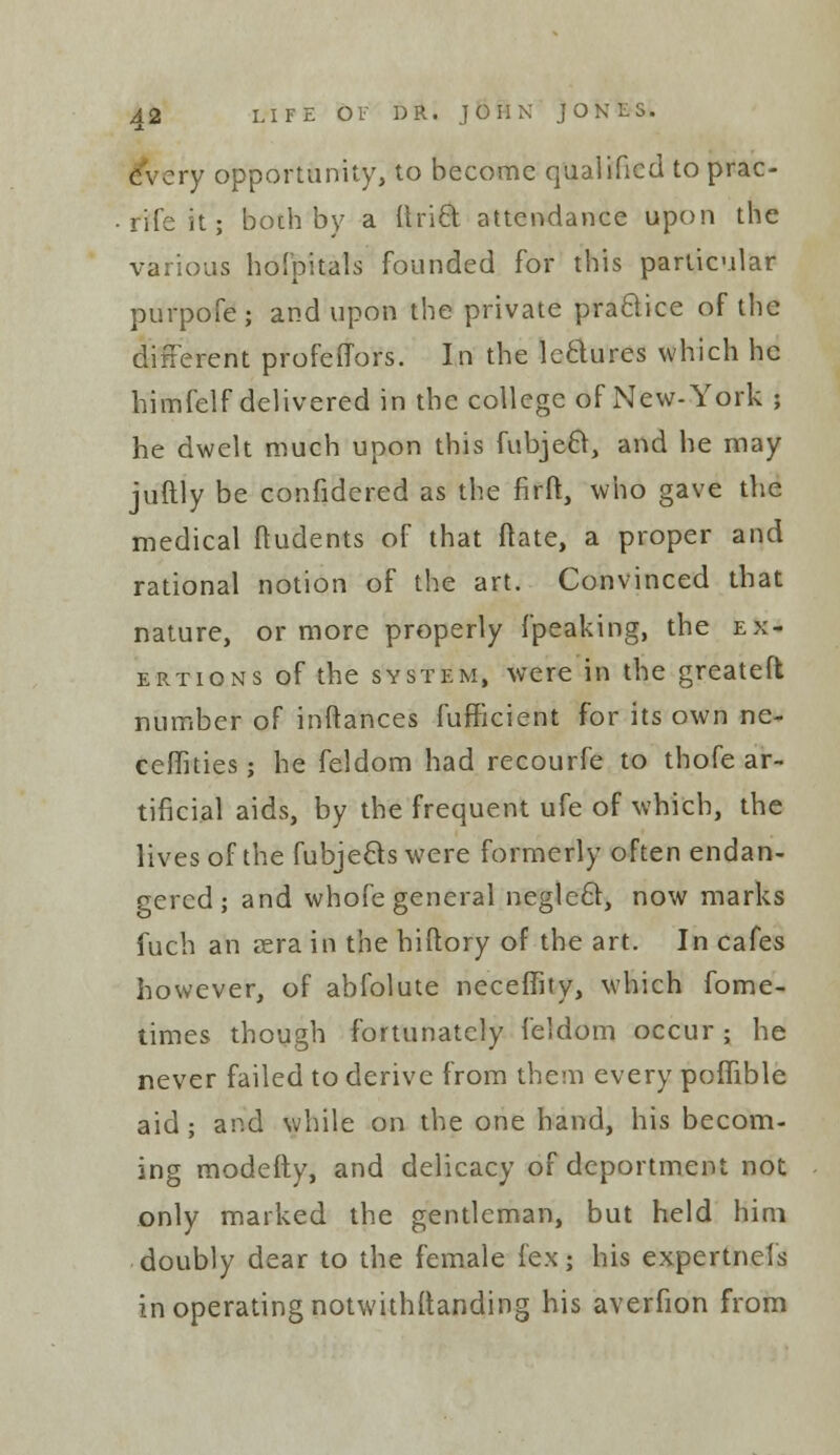 every opportunity, to become qualified to prac- rifeit; both by a Uriel: attendance upon the various hofpitals founded for this particular purpofe; and upon the private practice of the different profefTors. In the lectures which he himfelf delivered in the college of New-York ; he dwelt much upon this fubjeci, and he may juftly be confidered as the firft, who gave the medical ftudents of that fhte, a proper and rational notion of the art. Convinced that nature, or more properly {peaking, the ex- ertions of the system, were in the greateft number of inftances fufficient for its own ne- ceflities; he feldom had recourfe to thofe ar- tificial aids, by the frequent ufe of which, the lives of the fubjects were formerly often endan- gered ; and whofe general neglecr, now marks fuch an sera in the biftory of the art. In cafes however, of abfolute neceffity, which fome- times though fortunately feldom occur ; he never failed to derive from them every pofTible aid; and while on the one hand, his becom- ing modefty, and delicacy of deportment not only marked the gentleman, but held him doubly dear to the female fexj his expertnels in operating notwithstanding his averfion from