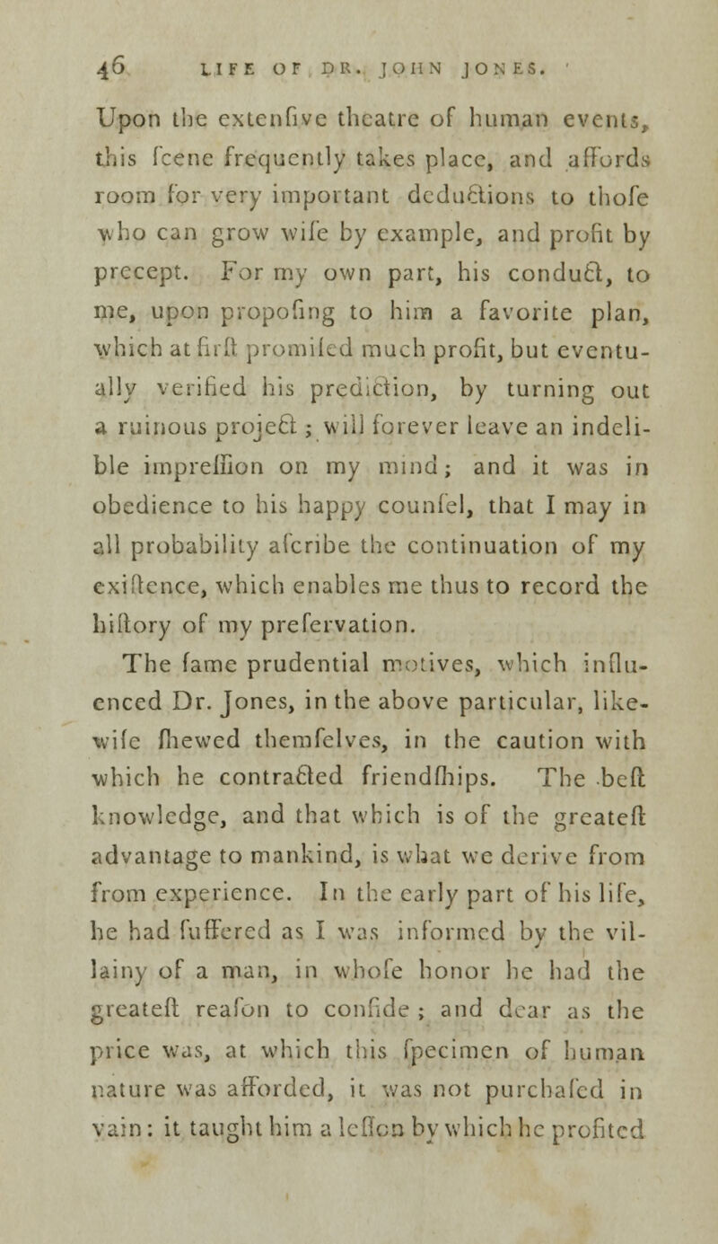 Upon the extenfive theatre of human events, this fcene frequently takes place, and affords room for very important deductions to thofe who can grow wife by example, and profit by precept. For my own part, his conduct, to me, upon propofing to him a favorite plan, which atfirft promHed much profit, but eventu- ally verified his prediction, by turning out a ruinous project; will forever leave an indeli- ble impreiiion on my mind; and it was in obedience to his happy counfel, that I may in all probability afcribe the continuation of my exigence, which enables me thus to record the hiitory of my prefervation. The fame prudential motives, which influ- enced Dr. Jones, in the above particular, like- wife fhewed themfelves, in the caution with which he contracted friendships. The beft knowledge, and that which is of the greater! advantage to mankind, is what we derive from from experience. In the early part of his life, he had fuffered as I was informed by the vil- lainy of a man, in whole honor he had the greateft reafon to confide ; and dear as the price was, at which this fpecimen of human, nature was afforded, it was not purcbafed in vain : it taught him a icfion by which he profited