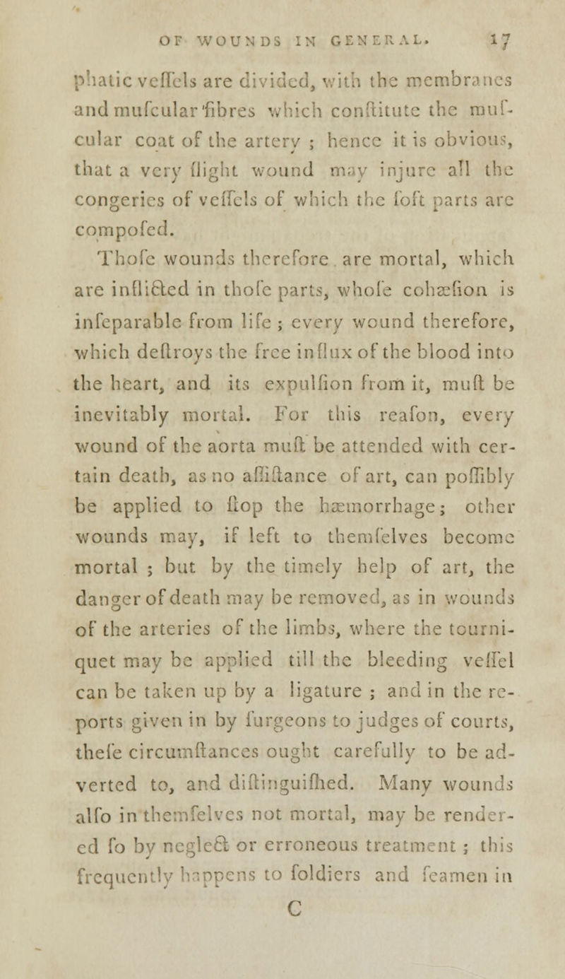 itic vcflcls are divided, with the membranes andmufcularfibres conftitute the mui- cular coat of the artery ; hence it is obvious, that a very (light wound may injure all the congeries of veffels of which the foft parts arc compofed. Thofc wounds therefore are mortal, which are infliclcd in thofc parts, whole cohsdion is infeparable from life ; every wound therefore, which deftroys the free influx of the blood into the heart, and its expulfion from it, muft be inevitably mortal. For this reafon, every wound of the aorta muft be attended with cer- tain death, as no amilance of art, can poffibly be applied to {top the haemorrhage; other wounds may, if left to themfelves become mortal ; but by the timely help of art, the danger of death may be removed, as in wounds of the arteries of the limbs, where the tourni- quet may be applied till the bleeding verTel can be taken up by a ligature ; and in the re- ports given in by furgeons to judges of courts, thefe circumftances ought carefully to be ad- verted to, and diftinguifhed. Many wounds alio in themfelves not mortal, may be render- ed fo by neglect or erroneous treatment ; this frequently happens to foldiers and feamen in C