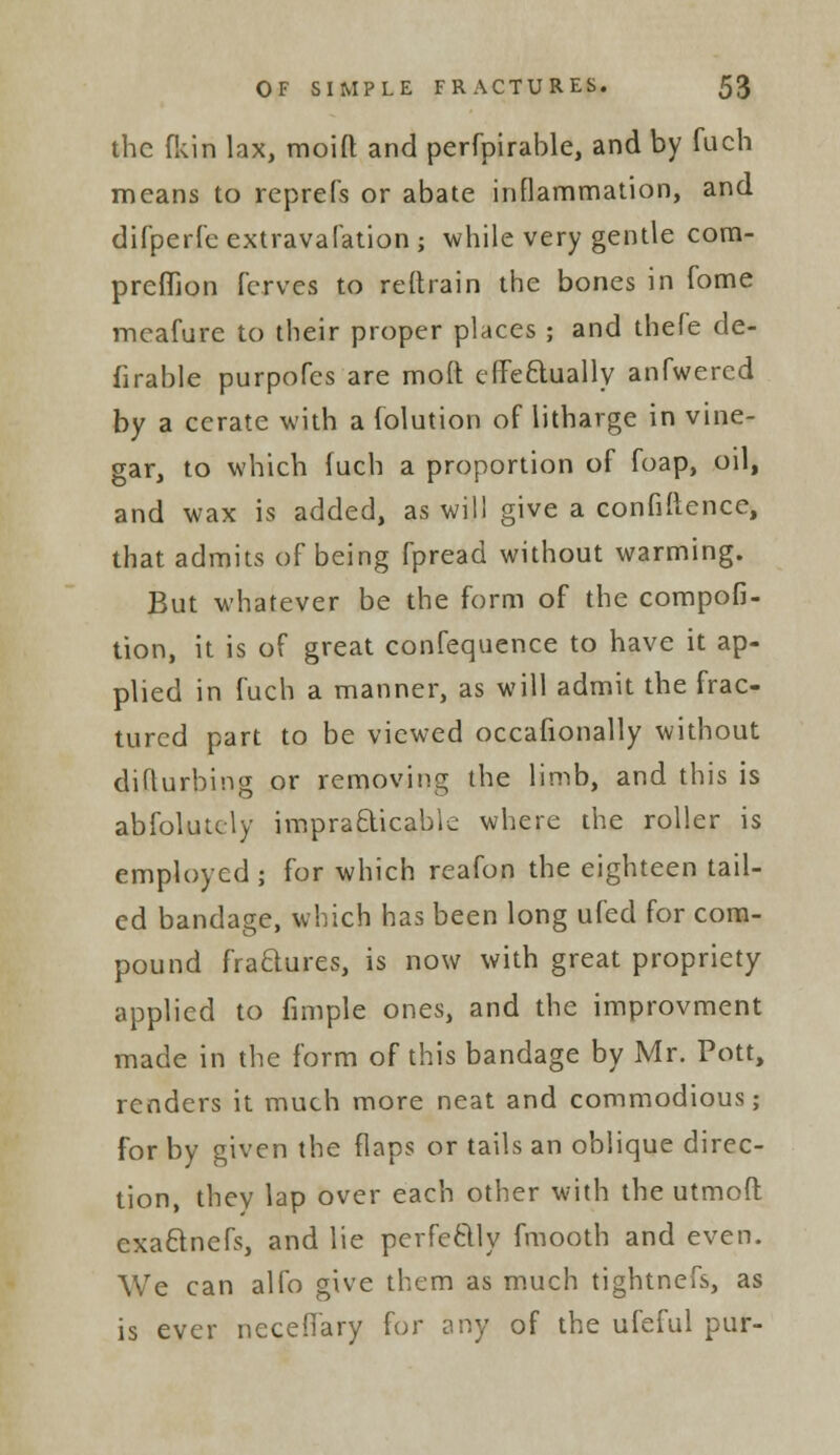 the fkin lax, moid and perfpirable, and by fuch means to reprefs or abate inflammation, and difperfe extravafation j while very gentle corn- preffion ferves to reltrain the bones in fome meafure to their proper places ; and thefe de- firable purpofes are mod effectually anfwered by a cerate with a iolution of litharge in vine- gar, to which fuch a proportion of foap, oil, and wax is added, as will give a confidence, that admits of being fpread without warming. But whatever be the form of the compofi- tion, it is of great confequence to have it ap- plied in fuch a manner, as will admit the frac- tured part to be viewed occafionally without diflurbing or removing the limb, and this is abfolutely impracticable where the roller is employed; for which reafon the eighteen tail- ed bandage, which has been long ufed for com- pound fraftures, is now with great propriety applied to fimple ones, and the improvment made in the form of this bandage by Mr. Pott, renders it much more neat and commodious; for by given the flaps or tails an oblique direc- tion, they lap over each other with the utmofl: exa&nefs, and lie perfe&ly fmooth and even. We can alfo give them as much tightnefs, as is ever neceflary for any of the ufeful pur-