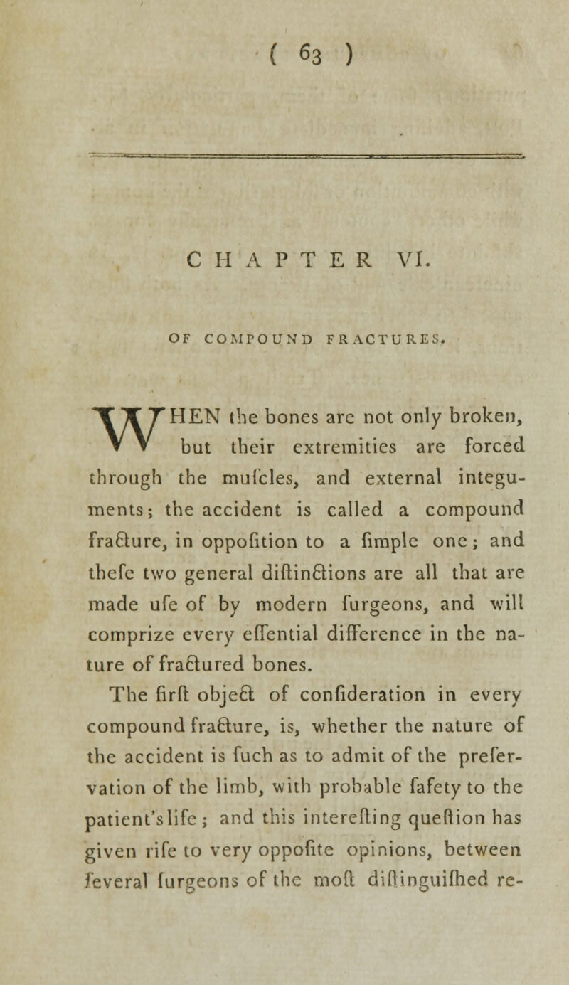 C H A P T E R VI. OF COMPOUND FRACTURES. WHEN the bones are not only broken, but their extremities are forced through the muicles, and external integu- ments; the accident is called a compound fracture, in oppofition to a fimple one; and thefe two general diftinctions are all that are made ufe of by modern furgeons, and will comprize every eflential difference in the na- ture of fractured bones. The firft objecl; of confideration in every compound fra£ture, is, whether the nature of the accident is fuch as to admit of the prefer- vation of the limb, with probable fafety to the patient's life ; and this intercfting queftion has given rife to very oppofite opinions, between feveral furgeons of the mod difiinguifhed re-