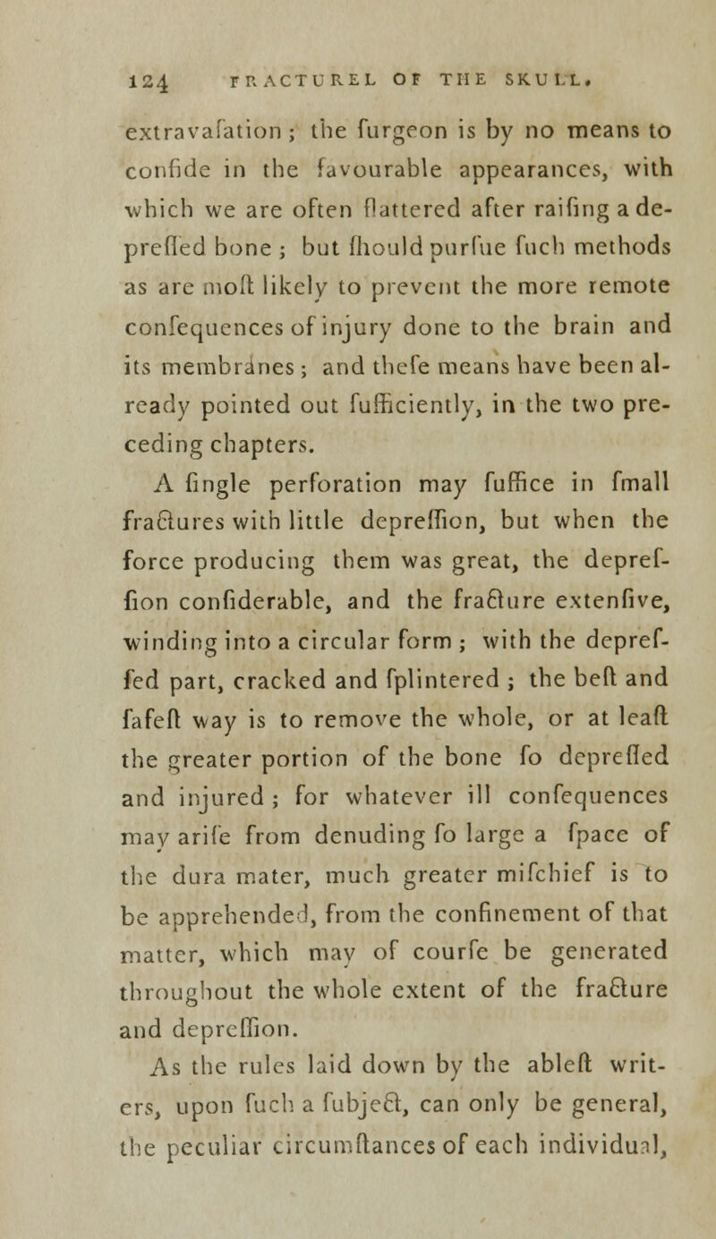 extravafation ; the furgeon is by no means to confide in the favourable appearances, with which we are often flattered after raifingade- prefled bone ; but fhouldpurfue fuch methods as are molt likely to prevent the more remote confequences of injury done to the brain and its membrines; and thefe means have been al- ready pointed out fufficiently, in the two pre- ceding chapters. A fingle perforation may fuffice in fmall fraftures with little depreffion, but when the force producing them was great, the depref- fion confiderable, and the frafture extenfive, winding into a circular form ; with the depref- fed part, cracked and fplintered ; the beft and fafeft way is to remove the whole, or at lead the greater portion of the bone fo deprefied and injured ; for whatever ill confequences may arife from denuding fo large a fpace of the dura mater, much greater mifchief is to be apprehended, from the confinement of that matter, which may of courfe be generated throughout the whole extent of the fra&ure and depreffion. As the rules laid down by the ableft writ- ers, upon fuch a fubject, can only be general, the peculiar circumftances of each individual,