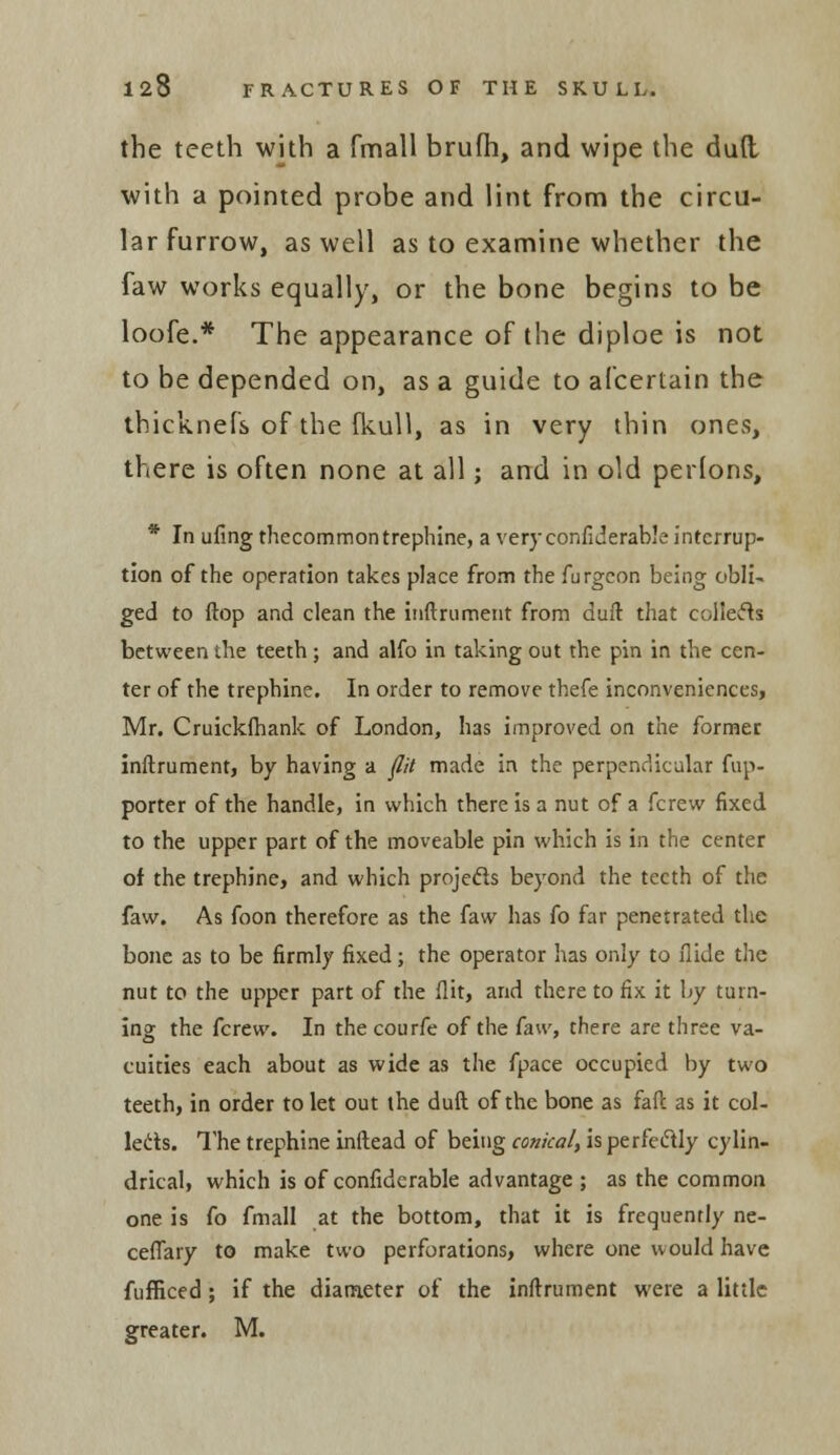 the teeth with a fmall brufh, and wipe the dud with a pointed probe and lint from the circu- lar furrow, as well as to examine whether the faw works equally, or the bone begins to be loofe.* The appearance of the diploe is not to be depended on, as a guide to afcertain the thicknefs of the fkull, as in very thin ones, there is often none at all; and in old perlons, * In ufing thecommon trephine, a very confiderable interrup- tion of the operation takes place from the furgeon being obli- ged to (top and clean the inftrument from dull that collects between the teeth; and alfo in taking out the pin in the cen- ter of the trephine. In order to remove thefe inconveniences, Mr. Cruickihank of London, has improved on the former inftrument, by having a flit made in the perpendicular fup- porter of the handle, in which there is a nut of a fcrew fixed to the upper part of the moveable pin which is in the center of the trephine, and which projects beyond the teeth of the faw. As foon therefore as the faw has fo far penetrated the bone as to be firmly fixed; the operator has only to Hide the nut to the upper part of the flit, and there to fix it by turn- ing the fcrew. In thecourfe of the faw, there are three va- cuities each about as wide as the fpace occupied by two teeth, in order to let out the duft of the bone as faft as it col- lects. The trephine inftead of being conical, is perfectly cylin- drical, which is of confidcrable advantage ; as the common one is fo fmall at the bottom, that it is frequently ne- ceflary to make two perforations, where one would have fufficed ; if the diameter of the inftrument were a little greater. M.