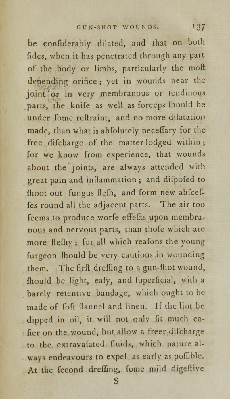 be confiderably dilated, and that on both fides, when it has penetrated through any part of the body or limbs, particularly the moft depending orifice ; yet in wounds near the joint'or in very membranous or tendinous parts, the knife as well as forceps mould be under fome reftraint, and no more dilatation made, than what is abfolutely neceflary for the free difcharge of the matter lodged within; for we know from experience, that wounds about the'joints, are always attended with great pain and inflammation ; and difpofed to fhoot out fungus flefh, and form new abfcef- fes round all the adjacent parts. The air too feemS to produce worfe effecls upon membra- nous and nervous parts, than thole which are more flefliy ; for all which realbns the young fur^eon fhould be very cautious,in wounding them. The firft dreffing to a gun-fhot wound, mould be light, eafy, and fuperficial, with a barely retentive bandage, which ought to be made of foft flannel and linen. If the lint be dipped in oil, it will not only fit much ea- fier on the wound, but allow a freer difcharge to the extravafated fluids, which nature al- ways endeavours to expel as early as pofijble. At the fecond dreffing, fome mild digeftive S